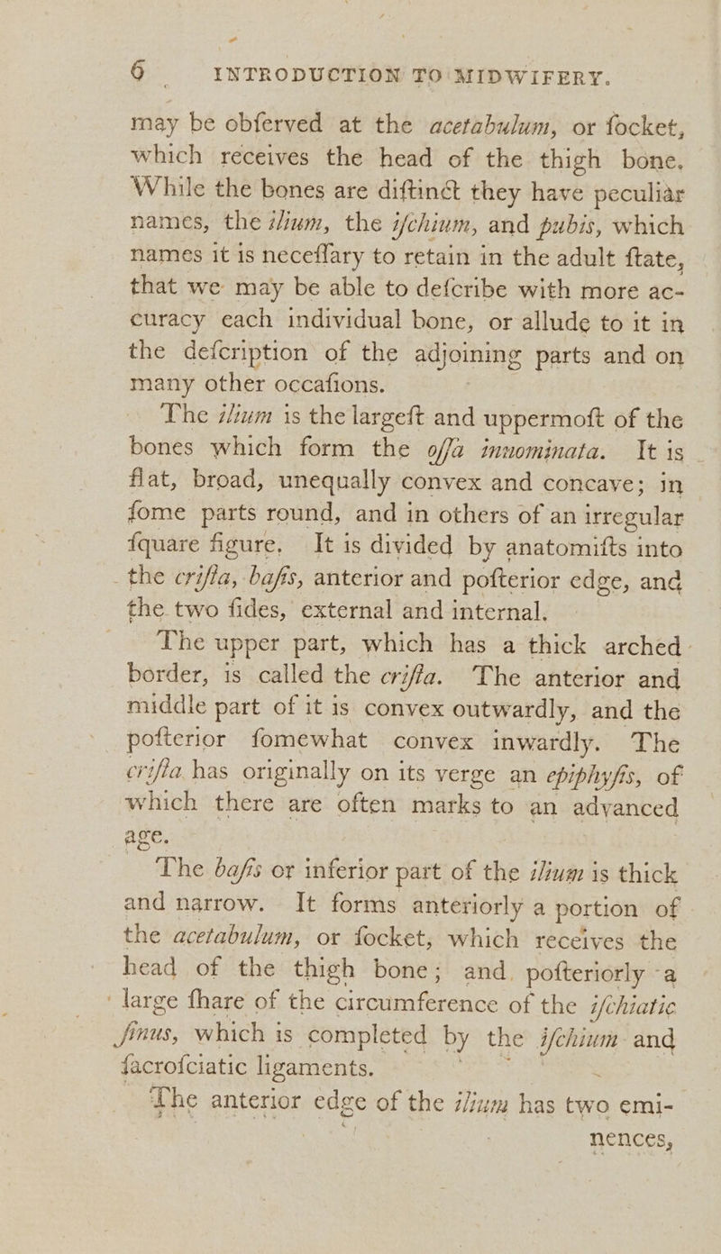 a 6 _- INTRODUCTION TO' MIDWIFERY. may be obferved at the acetabulum, or focket, which receives the head of the thigh bone. While the bones are diftinét they have peculiar names, the z/ium, the 7 ifchium, and pubis, which names it is neceflary to retain in the adult ftate, that we may be able to defcribe with more ac- curacy each individual bone, or allude to it in the defcription of the adjoining parts and on many other occafions. The cium is the largeft and uppermott of the bones which form the offa innominata. It is - flat, broad, unequally convex and concave; in fome parts round, and in others of an irregular f{quare figure, It is divided by anatomitts into _the crifia, bafis, anterior and pofterior edge, and the two fides, external and internal. The upper part, which has a thick arched - border, is called the criffa. The anterior and middle part of it is convex outwardly, and the pofterior fomewhat convex inwardly. The crifia has originally on its verge an epiphyfis, of which there are often marks to an adyanced age. The bafis or inferior part of the ium is thick and narrow. It forms anteriorly a portion of | the acetabulum, or focket, which receives the head of the thigh bone; and. potteriorly - a ‘large fhare of the Circe ee of the i/chiatie jinus, which is completed by the ifchium and facrofciatic ligaments. The anterior edge of the zum has ee emi- nences,