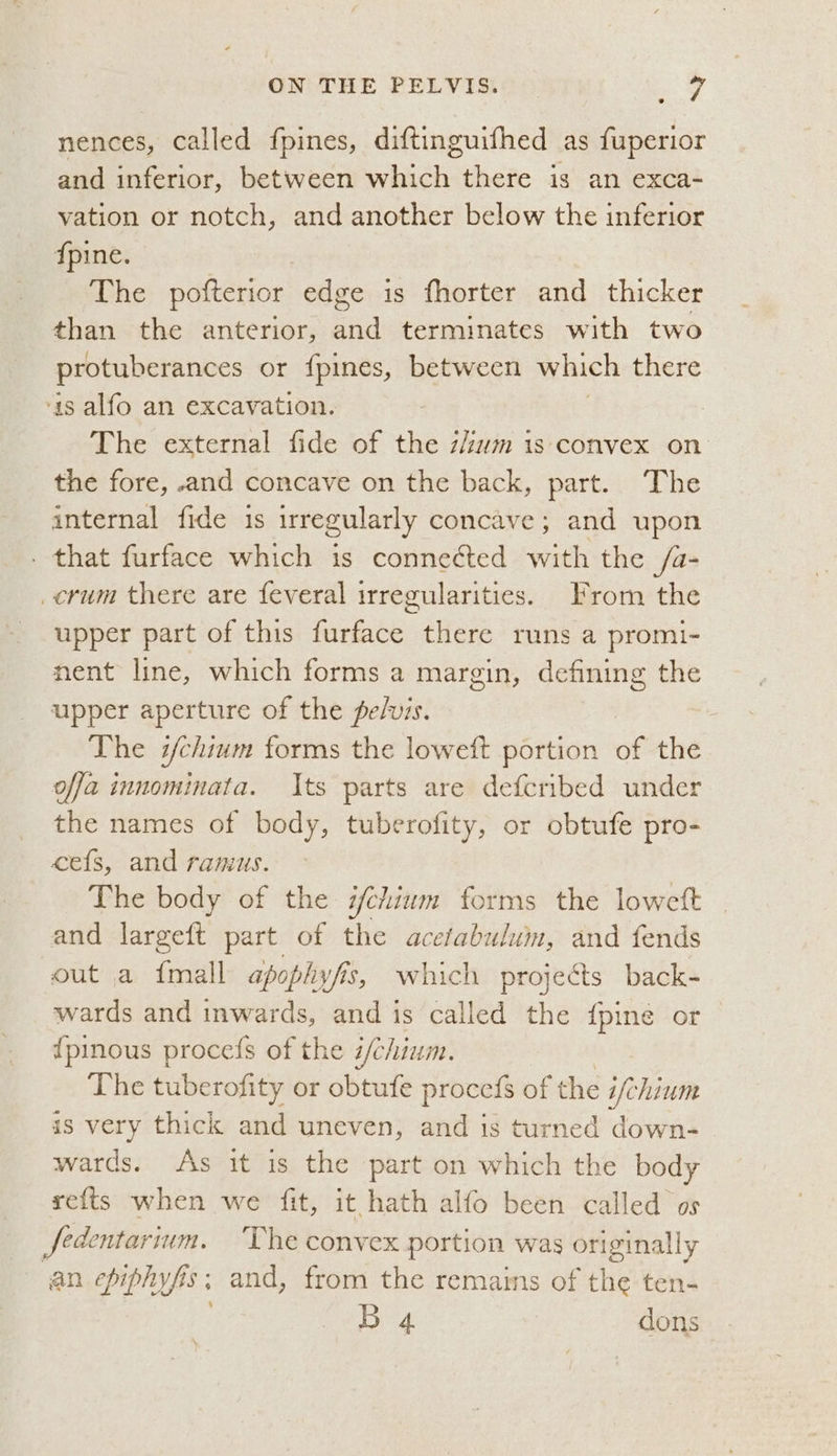 nences, called fpines, diftinguifhed as fuperior and inferior, between which there is an exca- vation or notch, and another below the inferior {pine. The pofterior edge is fhorter and thicker than the anterior, a terminates with two protuberances or {pines, between which there ‘1s alfo an excavation. The external fide of the zum 1s convex on the fore, and concave on the back, part. The internal fide is irregularly concave; and upon - that furface which is connected with the /a- _crum there are feveral irregularities. From the upper part of this furface there runs a promi- nent line, which forms a margin, defining the upper aperture of the pelvis. The i/chium forms the loweft portion of the offa innominata. Its parts are defcribed under the names of body, tuberofity, or obtufe pro- ces, and ramus. The body of the chium forms the loweft and largeft part of the acefabuluin, and fends out a {mall apophyfis, which projects back- wards and inwards, and is called the {pine or {pinous procefs of the i/chium. The tuberofity or obtufe procefs of the ifchium is very thick and uneven, ney is turned down- wards. As it is the part on which the body refts when we fit, it hath alfo been called os 3 fedentarium. ‘The convex portion was originally an epiphyfis; and, from the remains of the ten- B 4 dons