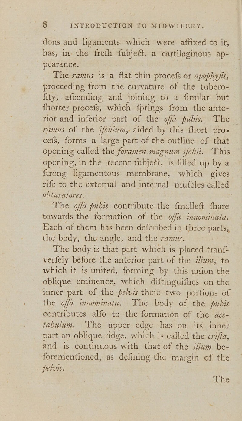 dons and ligaments which were affixed to it, has, in the frefh fubjeét, a cartilaginous ap- - pearance. | The ramus is a flat thin procefs or apophyfis, proceeding from the curvature of the tubero- fity, afcending and joining to a fimilar but fhorter procefs, which {prings from the ante- rior and inferior part of the o//a pubis. The ramus of the i/chium,- aided by this fhort pro- ce{s, forms a large part of the outline of that opening called the foramen. magnum ifchii. This — opening, in the recent fubject, is filled up by a firong ligamentous membrane, which gives rife to the external and internal mutfcles called obturatores. 3 | The offa pubis contribute the fmalleft fhare towards the formation of the offa innominata. Each of them has been deferibed 3 in three parts, the body, the angle, and the ramus. The body is that part which is placed tranf- verfely before the anterior part of the i/ium, to which it 1s united, forming by this union the oblique eminence, which diftinguifhes on the ‘nner part of the pe/vis thefe two portions of the offa imnomimata. The body of the pubis contributes alfo to the formation of the dace- fabulum. ‘The upper edge has on its inner part an oblique ridge, ee is called the cri/fa, and is continuous with that of the z/um be- forementioned, as defining the margin of the pelvis. The