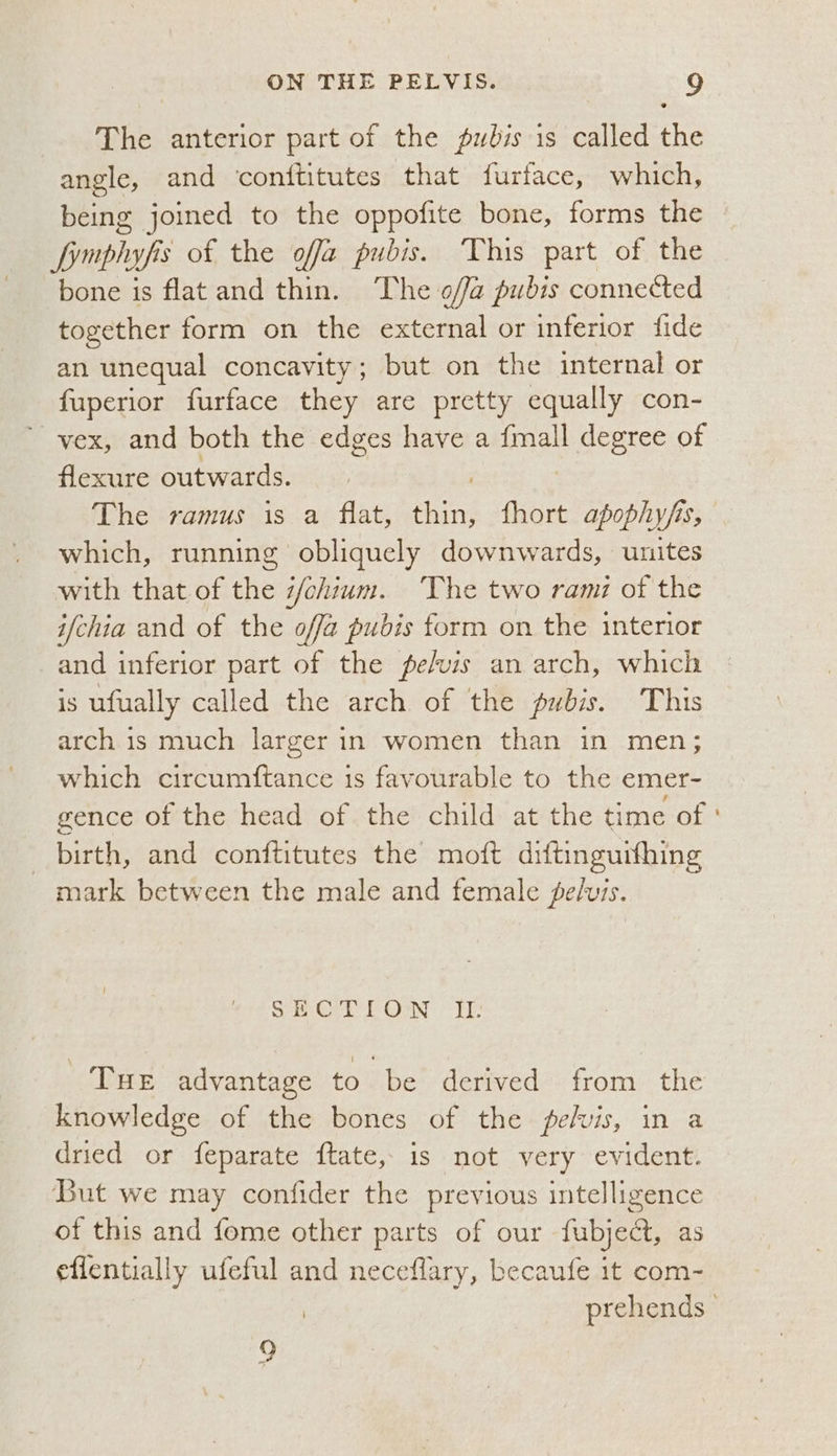 The anterior part of the pubis is called the angle, and conititutes that furface, which, being joined to the oppofite bone, forms the Lymphyfis of the offa pubis. This part of the bone is flatand thin. The offa pubis connected together form on the external or inferior fide an unequal concavity; but on the internal or fuperior furface they are pretty equally con- vex, and both the edges have a {mall parece of flexure outwards. The ramus is a flat, es fhort apophyfs, which, running obliquely downwards, unites with that of the #/chium. The two rami of the ifchia and of the offa pubis form on the interior and inferior part of the fefvis an arch, which is ufually called the arch of the pubis. This arch is much larger in women than in men; which circumftance is favourable to the emer- gence of the head of the child at the time of birth, and conftitutes the moft diftinguifhing mark between the male and female pelvis. SECTION Iz. Tue advantage to be derived from the knowledge of the bones of the pelvis, in a dried or feparate ftate, is not very evident. But we may confider the previous intelligence of this and fome other parts of our fubject, as eflentially ufeful and neceflary, becaufe it com- o