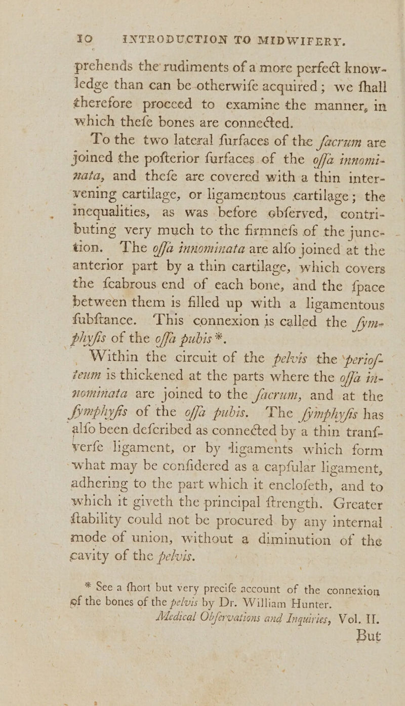 prchends the rudiments of a more perfect know- ledge than can be-otherwife acquired ; we fhall | therefore proceed to examine the manner, in which thefe bones are conneed. To the two lateral furfaces of the facrum are joined the pofterior furfaces of the offa innomi- nata, and thefe are covered with a thin inter- vening cartilage, or ligamentous cartilage; the inequalities, as was before ebferved, contri- buting very much to the firmnefs of the junc- tion. The offa innominata are alfo joined at the anterior part by a thin cartilage, which covers the fcabrous end of each bone, and the {pace between them 1s filled up with a ligamentous fubftance. ‘This connexion is called the [ym phyfis of the offa pubis *, - Within the circuit of the pelvis the periof- zeum is thickened at the parts where the ofa in- - nomimata are joined to the facrum, and at the Symphyfis of the offa pubis. The fymphyfis has -alfo been defcribed as connected by a thin tranf- verfe ligament, or by digaments which form “what may be confidered as a capfular ligament, adhering to the part which it enclofeth, and to which it giveth the principal ftrength. Greater ftability could not be procured. by any internal . mode of union, without a diminution of the cavity of the pelvis. ; * See a fhort but very precife account of the connexion of the bones of the pelvis by Dr. William Hunter. Medical Obfervations and Inquiries, Vol. I. : | | But