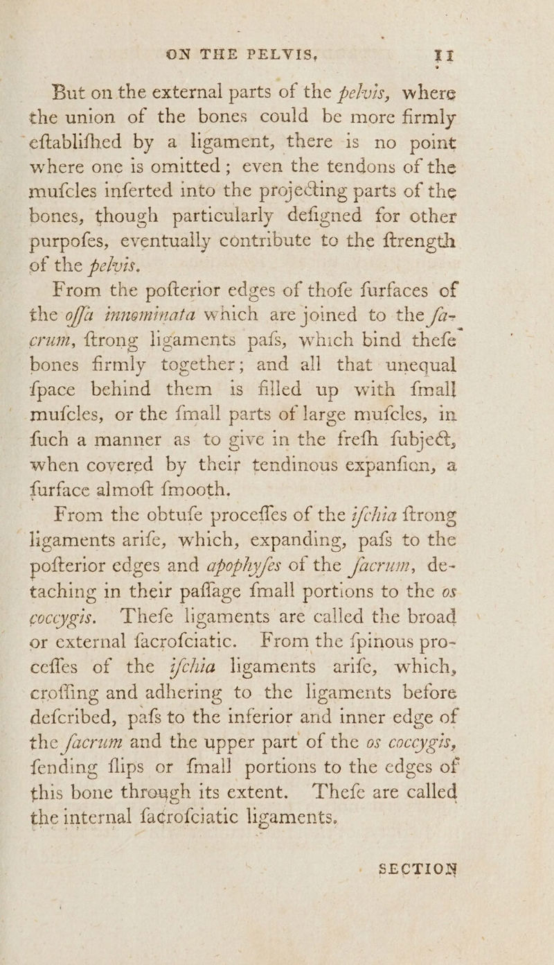 But on the external parts of the pelvis, where the union of the bones could be more firmly eftablifhed by a ligament, there is no point where one is omitted; even the tendons of the mutcles inferted into the projecting parts of the bones, though particularly defigned for other purpofes, eventually contribute to the ftrength of the pelvis, | From the pofterior edges of thofe furfaces of the offa inneminata which are joined to the /a- crum, {trong ligaments pais, which bind thefe bones firmly together; and all that unequal {pace behind them 1s filed up with {mall muicles, or the {mall parts of large mufcles, in fuch a manner as to give in the frefh fubjed, when covered by their tendinous expanfian, a furface almoft {mooth. From the obtufe procefles of the i/chia {trong ligaments arife, which, expanding, pafs to the pofterior edges and apophy/es of the facrum, de- taching in their paflage {mall portions to the os coccygis. Thefe ligaments are called the broad or external facrofciatic. From the {pinous pro- cefles of the i/chia ligaments arife, which, crofling and adhering to the ligaments before defcribed, pafs to the inferior and inner edge of the facrum and the upper part of the os coccygis, fending flips or {mall portions to the edges of this bone threygh its extent. Thefe are called the internal facrofciatic ligaments. SECTION