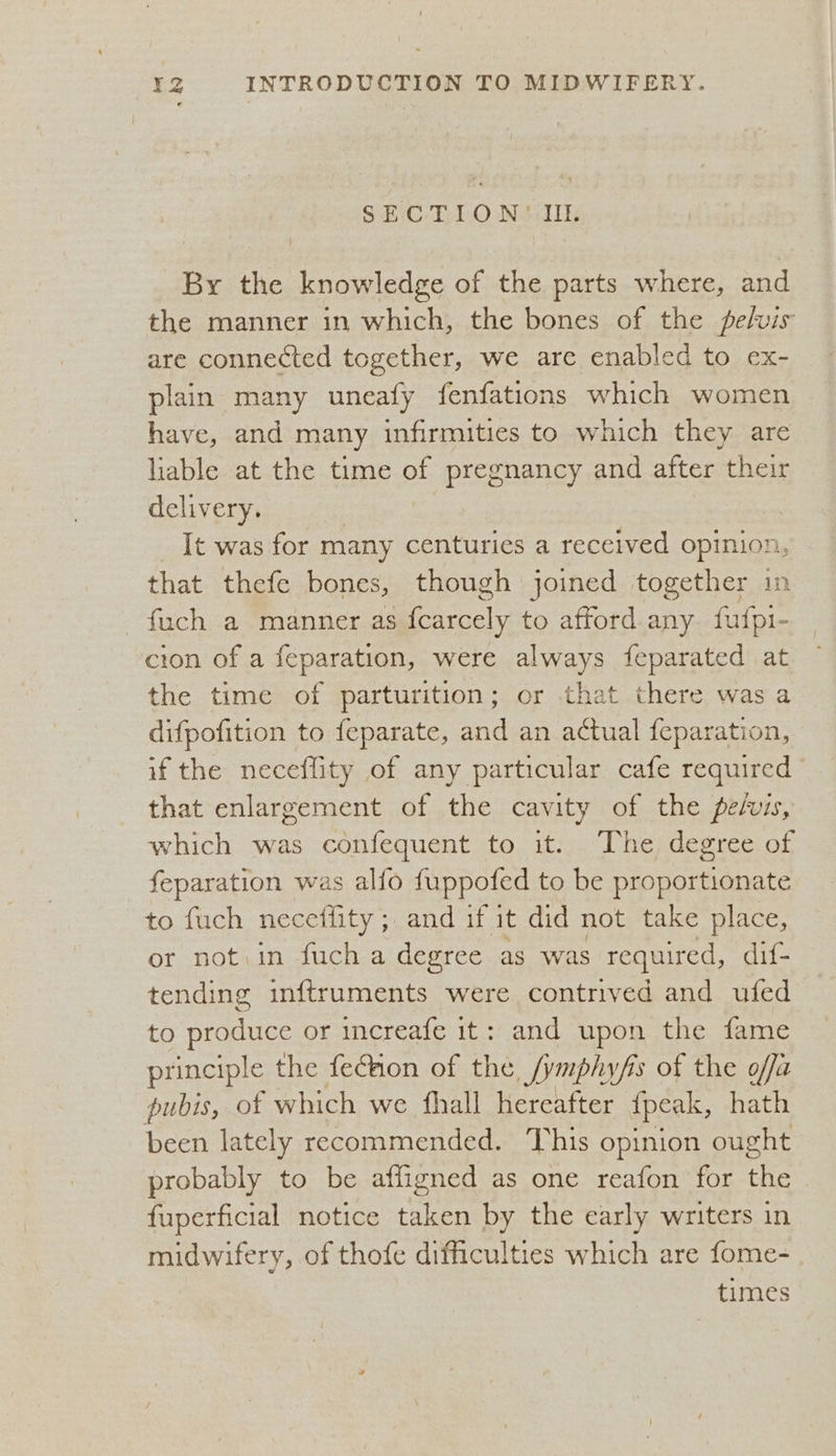 SECTION'(' IIL. By the knowledge of the parts where, and the manner in which, the bones of the pelvis are connected together, we are enabled to ex- plain many uneafy fenfations which women have, and many infirmities to which they are liable at the time of pregnancy and after their delivery. It was for many centuries a received opinion, that thefe bones, though joined together in fuch a manner as scaly to afford any. fufpi- cion of a feparation, were always feparated at the time of parturition; or that there was a difpofition to feparate, and an actual {eparation, if the neceflity of any particular cafe required that enlargement of the cavity of the pefis, which was confequent to it. The degree of feparation was alfo fuppoted to be proportionate to fuch necetiity ; “ATL dt it did not take place, or not:in fuch a degree as was required, dif- tending inftruments were contrived and ufed to produce or increafe it: and upon the fame principle the feCaon of the /ymphyfis of the offa pubis, of which we fhall hereafter {peak, hath been lately recommended. This opinion ought probably to be affigned as one reafon for the fuperficial notice Sten by the early writers in midwifery, of thofe difficulties which are fome- times