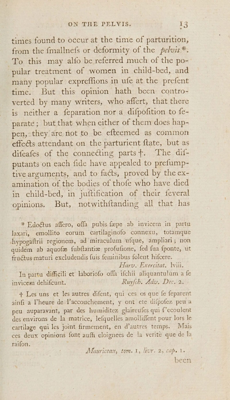 2 times found to occur at the time of parturition, from the fmallnefs or deformity of the pelvis *. To this may alfo be referred much of the po- pular treatment of women in child-bed, and many popular expreffions 1 in ufe at the prefent time. But this opinion hath been contro- verted by many writers, who affert, that there is neither a feparation nor a difpofition to fe- parate; but that when either of them does hap- pen, they are not to be efteemed as common effects attendant on the parturient ftate, but as difeafes of the connecting parts+. The dif- putants on each fide have copenied to prefump- tive arguments, and to facts, proved by the ex-_ amination of the bodies of thofe who have died in child-bed, in juftification of their feveral opinions. But, notwithftanding all that has * Edo@us affero, offa pubis fepe ab invicem in partu laxari, emollito eorum cartilaginofo connexu, totamque hypogaftrii regionem, ad Se acOlont ufque, ampliari; non quidem ab aquofz fubftantie profufione, fed fua fponte, ut fructus maturi excludendis fuis {eminibus folent hifcere. , Harv. Exercitat. \viit. In partu difficili et laboriofo offa ifchii aliquantulum a fe invicem dehifcunt. Ruyfch. Adv. Dec. 2 + Les uns et les autres difent, qui ces os que fe feparent ainfi a Vheure de. Vaccouchement, y ont ete difpofez, peu a peu auparavant, par des humiditez glaireufes qui {’ecoulent des environs de la matrice, lefquelles amolliffent pour lors le cartilage qui les joint firmement, en d’autres temps. Mais ces deux opinions: font auth eloignees de 1a verite que de Ia raifon. Mauriceau, tom. 1, livr, 2, cap. 1 been