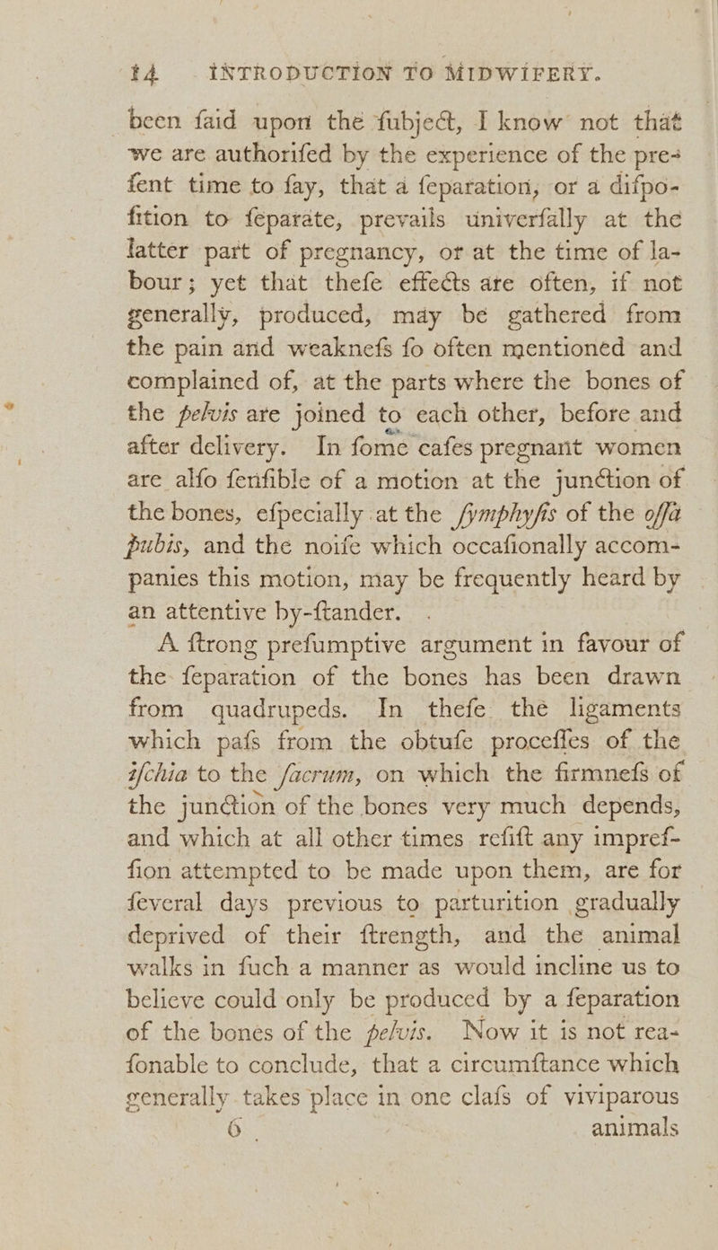 been faid uport the fubject, banbee not that we are authorifed by the experience of the pre fent time to fay, that a feparation, or a difpo- fition to feparate, prevails univerfally at the latter part of pregnancy, ot at the time of la- bour; yet that thefe effects are often, if not generally, produced, may be gathered from the pain and weaknefs fo often mentioned and complained of, at the parts where the bones of the pelvis are joined to each other, before and after delivery. In fome cafes pregnarit women are alfo fenfible of a motion at the junction of the bones, efpecially at the /ymphyfis of the offa pubis, and the noife which occafionally accom- panies this motion, may be frequently heard by an attentive by-ftander. A ftrong prefumptive argument in favour of the fcc of the Gere has been drawn from quadrupeds. In thefe the lgaments which pafs from the obtufe proceffes of the i/chia to the /acrum, on which the firmnefs of the jun@ion of the bones very much depends, and which at all other times refift any impref- fion attempted to be made upon them, are for feveral days previous to parturition gradually deprived of their ftrength, and the animal walks in fuch a manner as would incline us to believe could only be produced by a feparation of the bones of the pelvis. Now it is not rea- fonable to conclude, that a circumftance which generally takes place in one clafs of viviparous