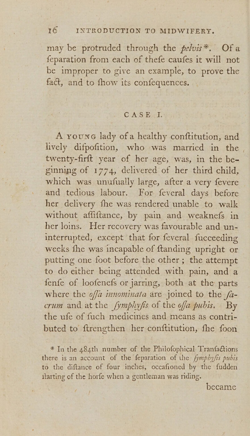 may be protruded through the pelvis*. Ofa feparation from each of thefe caufes it will not be improper to give an example, to prove Be fact, and to tow its confequences. CASS hie. A roune lady ofa healthy conftitution, and lively difpofition, who was married in the . twenty-firft year of her age, was, in the be- ginning of 1774, delivered of her third child, which was unufually large, after a very fevere © and tedious labour. For feveral days before her delivery fhe was rendered unable to walk without affiftance, by paim and weaknefs in her loins. Her recovery was favourable and un- interrupted, except that for feveral fucceeding wecks fhe was incapable of ftanding upright or putting one foot before the other; the attempt to do either being attended with pain, and a fenfe of loofenefs or jarring, both at the parts where the offa innominafa are joined to the /a- crum and at the /ymplwfis of the offa pubis. By the ufe of {uch medicines and means as contri- buted to ftrengthen her conftitution, fhe foon * In the 484th number of the Philofophical Tranfactions there is an account of the feparation of the. /ymphy/is pubis to the diftance of four inches, occafioned by the fudden itarting of the horfe when a gentleman was riding. became /