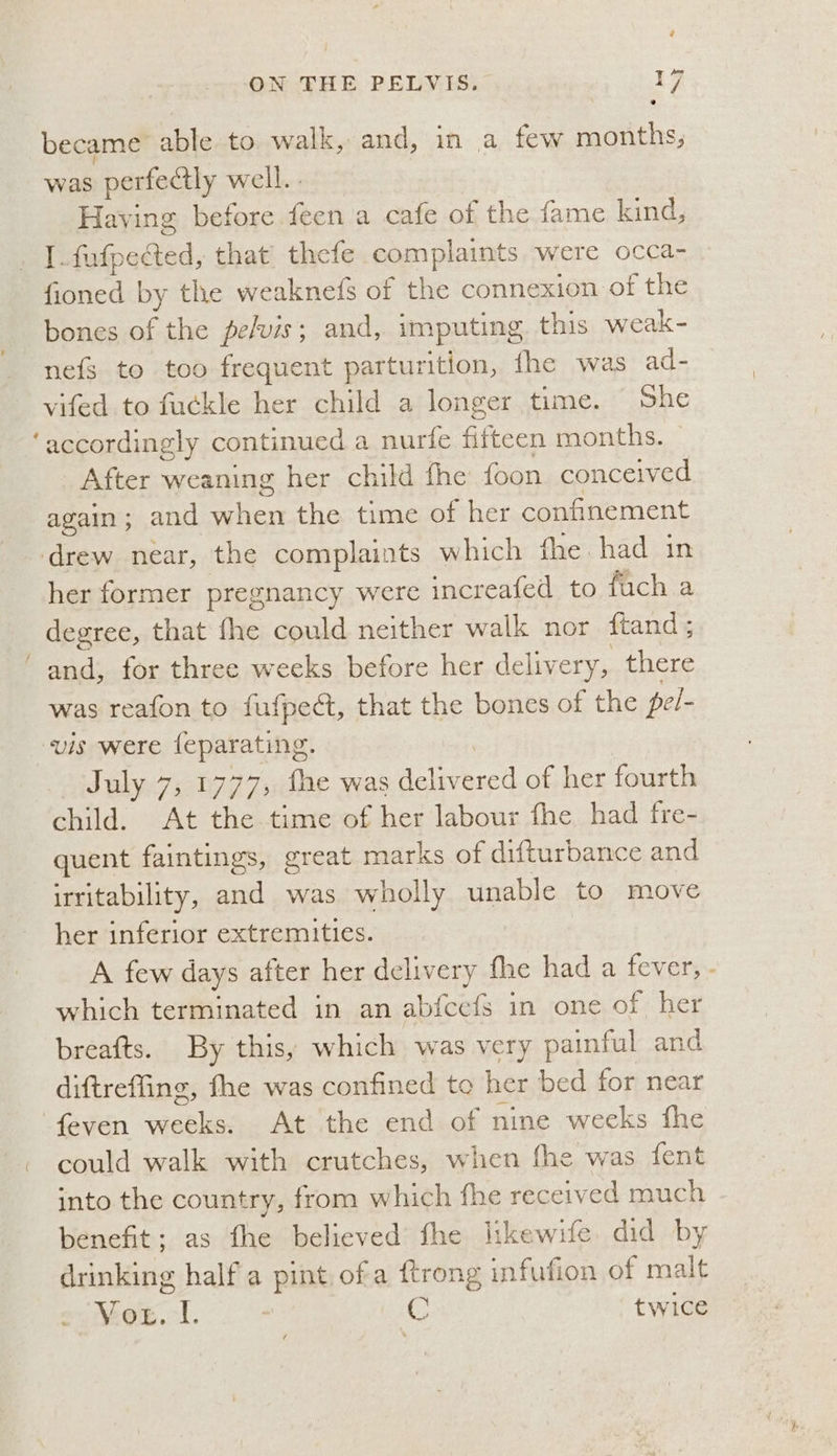 ON THE PELVIS. 17 became able to. walk, and, in a few months, was perfectly well. . | Having before feen a cafe of the fame kind, . [.fufpected, that thefe complaints were occa- fioned by the weaknefs of the connexion of the bones of the pelvis; and, imputing this weak- nefs to too frequent parturition, fhe was ad- vifed to fuckle her child a longer time. She ‘accordingly continued a nurfe fifteen months. After weaning her child fhe foon conceived again; and when the time of her confinement drew near, the complaints which fhe had in her former pregnancy were increafed to fuch a degree, that fhe could neither walk nor ftand; ‘ and, for three weeks before her delivery, there was reafon to fufpect, that the bones of the pel- vis were feparating. July 7, 1777, fhe was delivered of her fourth child. At the time of her labour fhe had fre- quent faintings, great marks of difturbance and irritability, and was wholly unable to move her inferior extremities. A few days after her delivery fhe had a fever, which terminated in an abfcefs in one of her breafts. By this, which was very painful and diftreffing, fhe was confined to her bed for near ‘feven weeks. At the end of nine weeks the - could walk with crutches, when fhe was fent into the country, from which fhe received much benefit; as fhe believed fhe likewife did by drinking half a pint ofa ftrong infufion of malt Vox. -l. C twice 4
