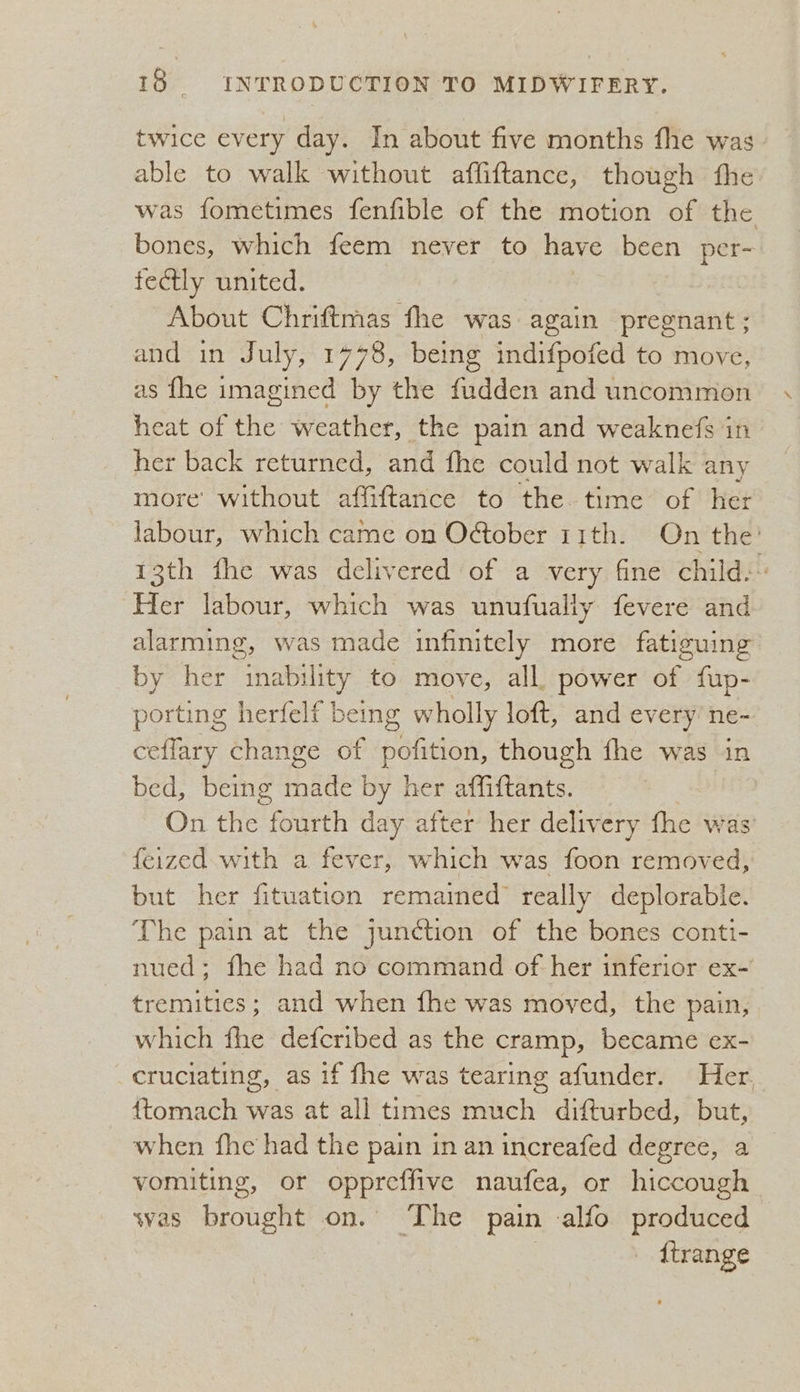twice every day. In about five months fhe was able to walk without affiftance, though the was fometimes fenfible of the motion of the bones, which feem never to have been per- fectly united. About Chriftmas fhe was again pregnant; and in July, 1 498, being indifpoted to move, as fhe imagined by the fudden and uncommon heat of the weather, the pain and weaknefs in her back returned, and fhe could not walk any more without affiftance to the time of her labour, which came on October 11th. On the’ 13th fhe was delivered of a very fine child: Her labour, which was unufualiy fevere and alarming, was made infinitely more fatiguing by her inability to move, all. power of fup- porting herfelf being wholly loft, and every ne- ceffary change of sobiew, though fhe was in bed, being i hee by her affiftants. On the fourth day after her delivery fhe was feized. with a fever, which was foon removed, but her fituation remained really deplorable. The pain at the junction of the bones conti- nued; fhe had no command of her inferior ex-’ tremities; and when fhe was moved, the pain, which fhe defcribed as the cramp, became ex- cruciating, as if fhe was tearing afunder. Her, {tomach was at all times much difturbed, but, when fhe had the pain in an increafed degree, a vomiting, or oppreffive naufea, or hiccough- svas brought on. The pain alfo produced {trange