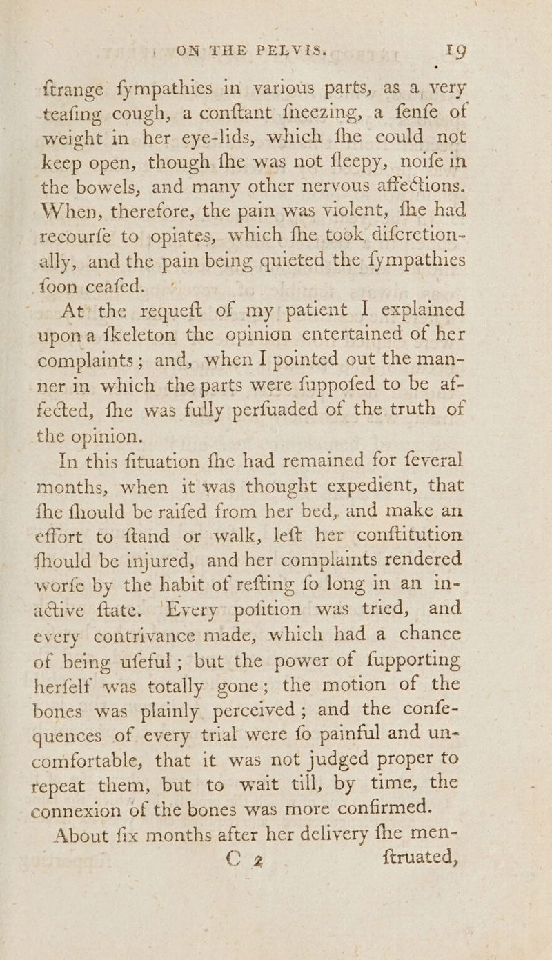 ftrange fympathies in various parts, as a, very teafing cough, a conftant {neezing, a fenfe of eet in her eye-lids, which ee could not keep open, though. fhe was not fleepy, noife in the bowels, and many other nervous affections. When, therefore, the pain was violent, fhe had recourfe to opiates, which fhe took difcretion- ally, and the pain being quicted the fympathies -foon ceafed. : : At*the requeft of my patient I explained upon a ikeleton the opinion entertained of her complaints ; ; and, when I pointed out the man- ner in which the parts were fuppofed to be af- fected, fhe was fully perfuaded of the truth of the opinion. In this fituation fhe had remained for feveral months, when it was thought expedient, that fhe fhould be raifed from her bed, and make an effort to ftand or walk, left her conftitution fhould be injured, and her complaints rendered worfe by the habit of refting fo long in an in- active ftate. ‘Every pofition was tried, and every contrivance made, which had a chance of being ufeful; but the power of fupporting herfelf was totally gone; the motion of the bones was plainly perceived; and the confe- quences of every trial were fo painful and un- comfortable, that it was not judged proper to repeat them, but to wait till, by time, the connexion of the bones was more confirmed. About {ix months after her delivery fhe men- C 2 ftruated,