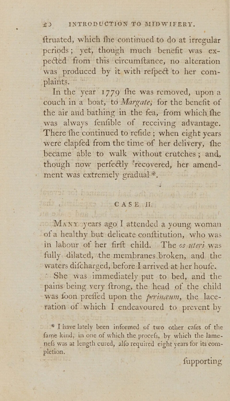 {truated, which fhe continued to do at irregular ‘periods; yet, though much benefit was ex- pected from this circumftance, no alteration was produced by it with refpect to her com- plaints. » In the year 1779 fhe was removed, upon a ‘couch in a boat, to Margate; for the benefit of the air and bathing in the fea, from which the was always fenfible of receiving advantage. There the continued to refide ; when eight years were clapfed from the time of her delivery, the became able to walk without crutches; and, though now perfe@ly ‘recovered, her amend- ment was extremely gradual *, GAS Fevil Many years ago I attended a young woman « ofa healthy but delicate conftitution, who was in labour of her firft child. .The os-uteri-was fully. dilated, the membranes broken, and. the waters difcharged, before J arrived at her houfe. _* She was immediately put. to bed, and the pains being very ftrong, the head of the child -was foon prefied upon the perinaum, the lace- ration of which I endeavoured to prevent by * [have lately been informed of two other cafes of the fame kind, in one of which the procefs, by which the lame- _nefs was at length cured, alfo required eight years for its com- pletion. fupporting