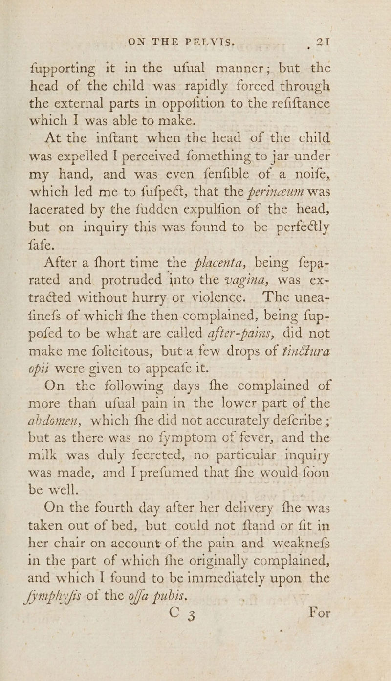fupporting it inthe ufual manner; but the head of the child was rapidly forced through the external parts in oppofition to the refiftance which I was able to make. At the inftant when the head ot the child was expelled I perceived fomething to jar under my hand, and was even fenfible of a noife, which led me to fufpect, that the perineum was lacerated by the fudden expulfion of the head, but on SEES: this was found to be BSHECHy fafe. | After a fhort time the f/acenta, being care rated and protruded into the vagina, was ex- tracted without hurry or violence. ‘The unea- finefs of which fhe then complained, being fup- pofed to be what are called after-pains, did not make me folicitous, but a few drops of fincfura opii were given to appeafe it. 7 On the following days fhe complained of more than ufual pain in the lower part of the abdomen, which fhe did not accurately defcribe ; but as there was no fymptom of fever, and the milk was duly fecreted, no particular inquiry was made, and I prefumed that fhe would foon be well. On the fourth day after her delivery the was taken out of bed, but could not ftand or fit in her chair on account of the pain and weaknefs in the part of which fhe originally complained, and which I found to be immediately HBPR one fymphyfis of the ofa pubis. C 3 For