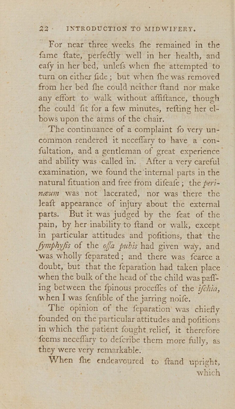 For near three weeks fhe remained in the fame ftate, perfectly well in her health, and eafy in her bed, unlefs when fhe attempted to turn on either fide; but when the was removed from her bed fhe could neither ftand nor make any effort to walk without affiftance, though fhe could fit for a few minutes, refting her el- bows upon the arms of the chair. The continuance of a complaint fo very un- common rendered it neceflary to have a con- fultation, and a gentleman of great experience and ability was called in. After a very careful examination, we found the internal parts in the natural fituation and free from difeafe ; the per7- naeum was not lacerated, nor ‘was ‘there the Jeatt appearance of injury about the external parts. But it. was judged by the feat of the. pain, by her inability to ftand or walk, except in particular attitudes and pofitions, that the Symphyfis of the ofa pubis had given way, and ‘was wholly feparated; and there was fcarce a doubt, but that the feparation had taken place when the bulk of the head of the child was pafi- ing between the {pinous procefles of the ‘i/chia, when I was fenfible of the jarring noife. The opinion of the {eparation’ was chiefly founded on the particular attitudes and pofitions in which the patient fought relief, it thercfore “feems neceflary to Helceibe them more fully, as they were very remarkable. When fhe endeavoured to ftand Nerione