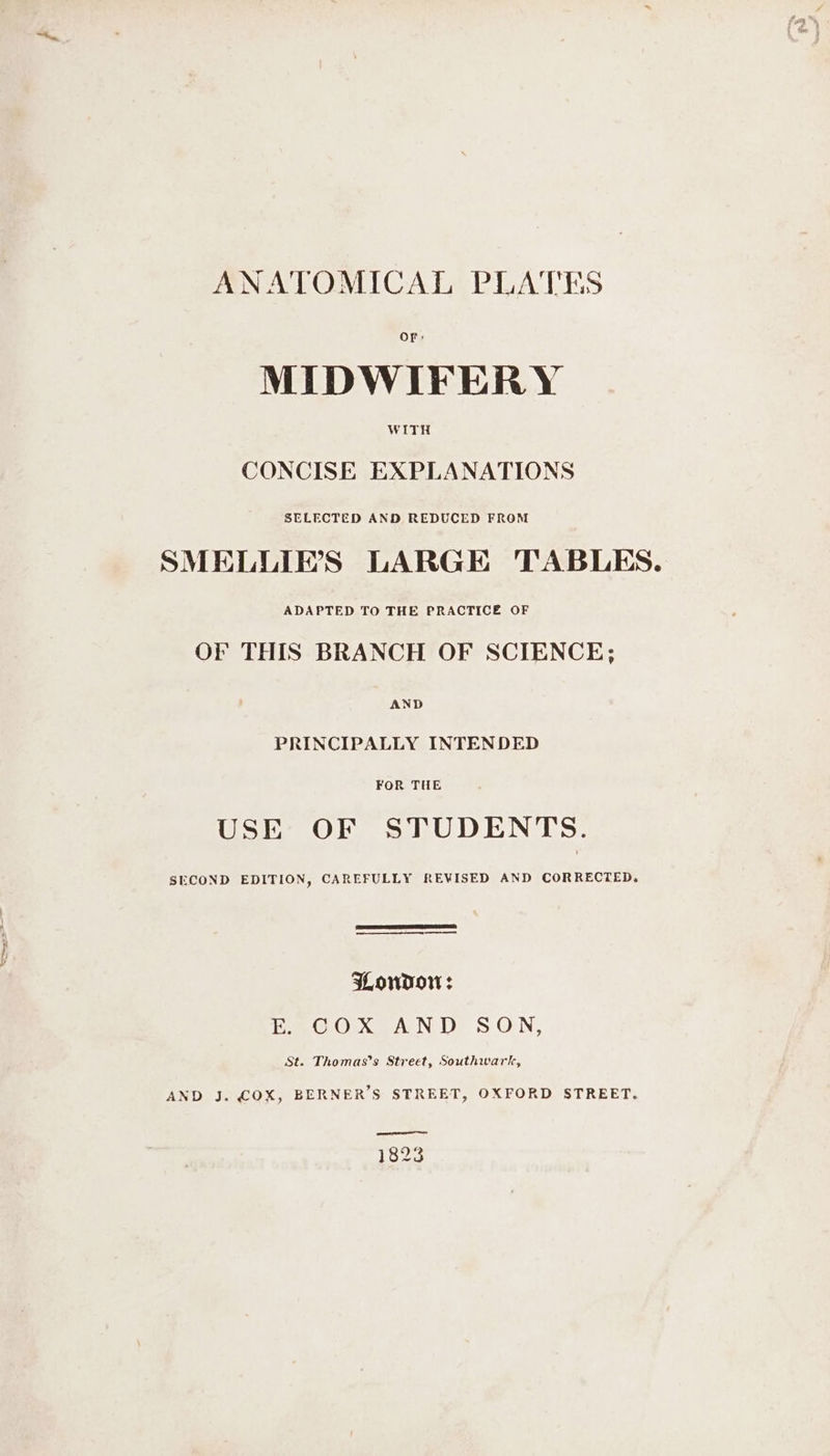 ANATOMICAL PLATES e MIDWIFERY wink CONCISE EXPLANATIONS SELECTED AND REDUCED FROM SMELLIE’'S LARGE TABLES. ADAPTED TO THE PRACTICE OF OF THIS BRANCH OF SCIENCE; AND PRINCIPALLY INTENDED USE OF STUDENTS. SECOND EDITION, CAREFULLY REVISED AND CORRECTED. ——— ee ee WowdDor: E. COX AND SON, St. Thomas’s Street, Southwark, AND J. COX, BERNER’S STREET, OXFORD STREET. 1823