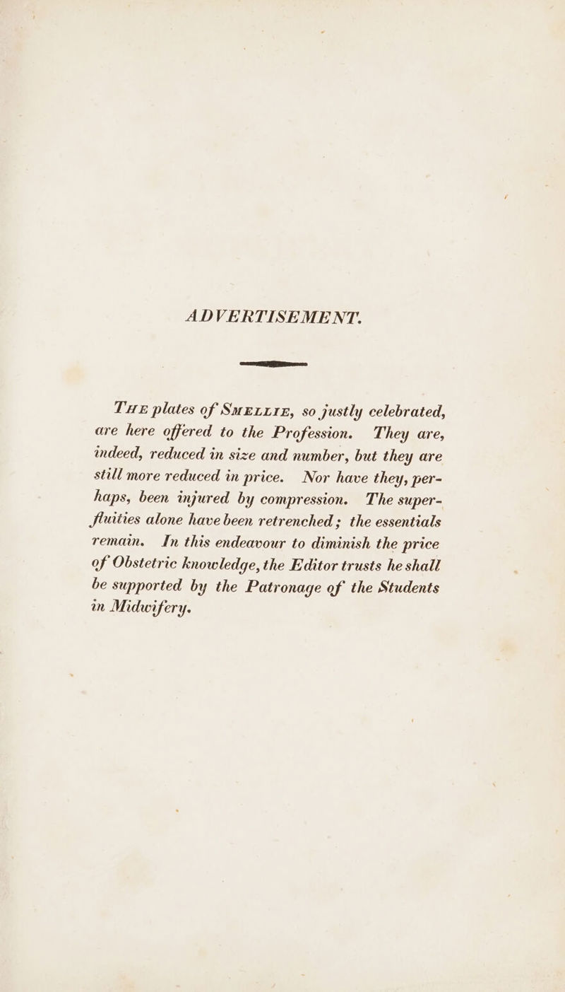 ADVERTISEMENT. THE plates of SmExx1E, so justly celebrated, are here offered to the Profession. They are, indeed, reduced in size and number, but they are still more reduced in price. Nor have they, per- haps, been injured by compression. The super- Jluities alone have been retrenched ; the essentials remain. In this endeavour to diminish the price of Obstetric knowledge, the Editor trusts he shall be supported by the Patronage of the Students in Midwifery.