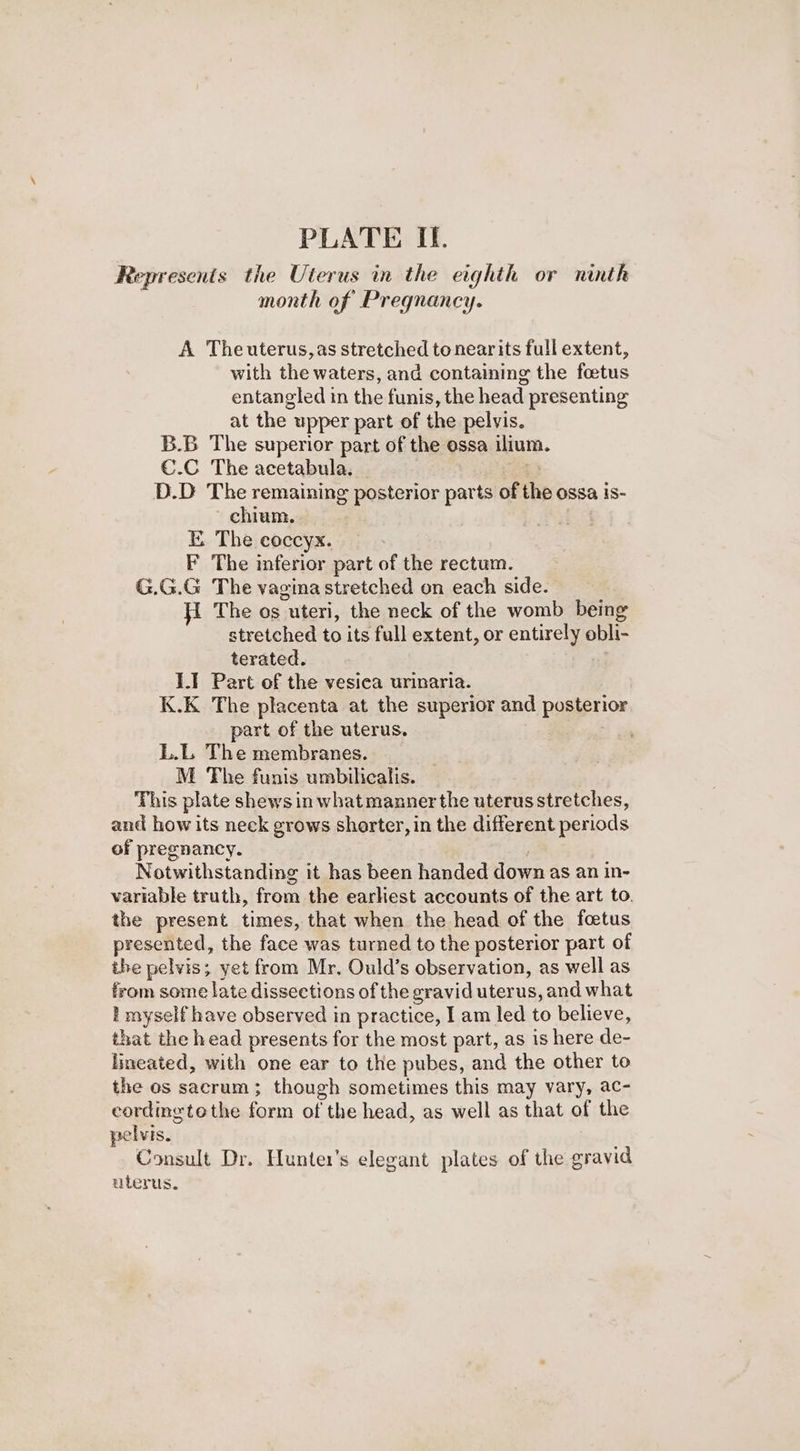 Represents the Uterus in the eighth or ninth month of Pregnancy. A Theuterus,as stretched tonearits full extent, with the waters, and containing the foetus entangled in the funis, the head presenting at the upper part of the pelvis. B.B The superior part of the ossa ilium. €.C The acetabula. _ = D.D The remaining posterior parts of the ossa is- chium. EK The coccyx. F The inferior part of the rectum. G.G.G The vagina stretched on each side. The os uteri, the neck of the womb being stretched to its full extent, or entirely obli- terated. | 1.1 Part of the vesica urinaria. K.K The placenta at the superior and posterior part of the uterus. | L.L The membranes. M The funis umbilicalis. This plate shews in what manner the uterus stretches, and how its neck grows shorter, in the different periods of pregnancy. Notwithstanding it has been handed down as an in- variable truth, from the earliest accounts of the art to. the present times, that when the head of the foetus presented, the face was turned to the posterior part of ihe pelvis; yet from Mr. Ould’s observation, as well as from some late dissections of the gravid uterus, and what I myself have observed in practice, I am led to believe, that the head presents for the most part, as is here de- Ineated, with one ear to the pubes, and the other to the os sacrum; though sometimes this may vary, ac- cordingtothe form of the head, as well as that of the pelvis. Consult Dr. Hunter’s elegant plates of the gravid uterus.