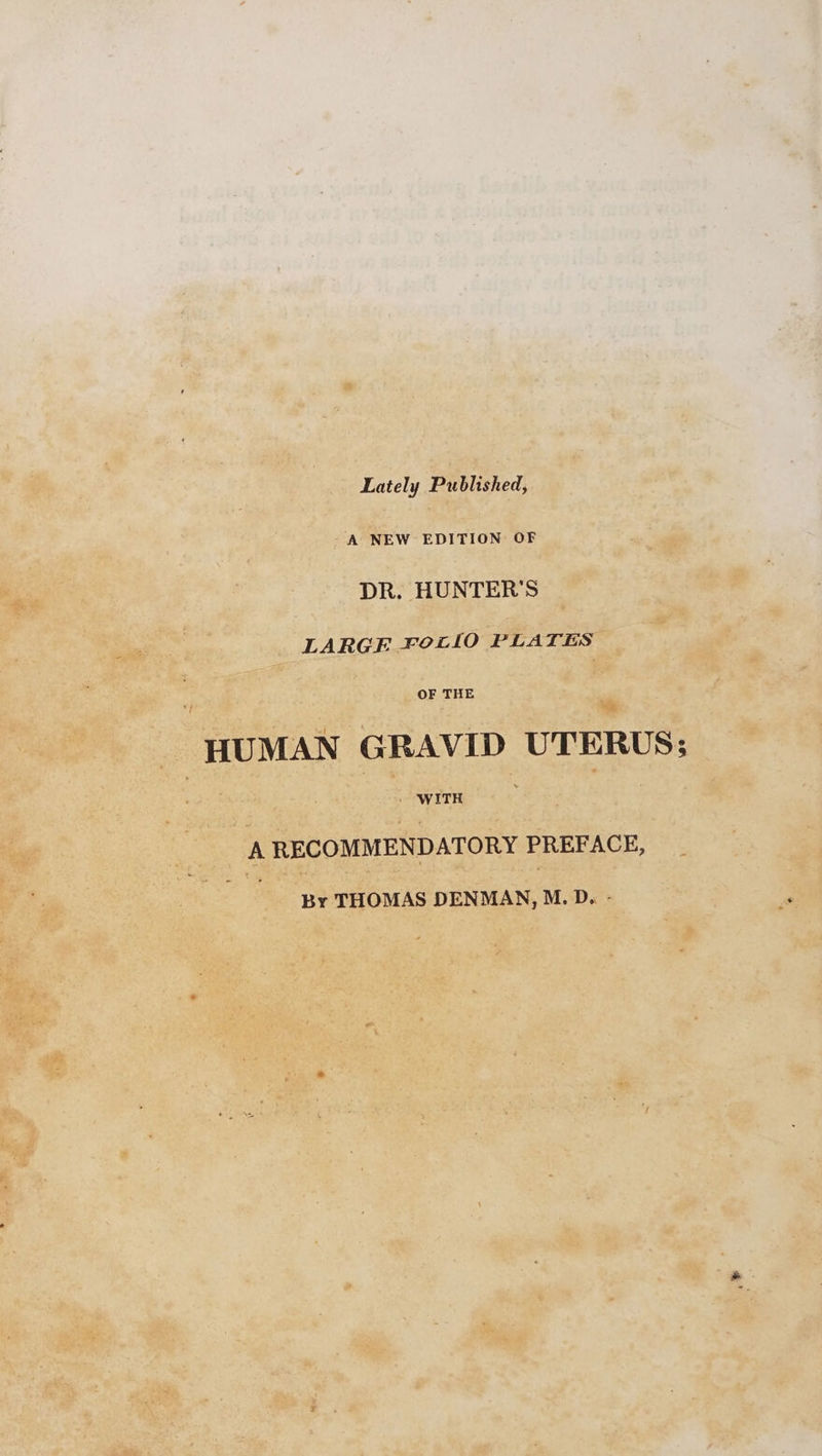 Lately Published, A NEW EDITION OF DR. HUNTER'S LARGE FetlO PLATES OF THE HUMAN GRAVID UTERUS; » WITH A RECOMMENDATORY PREFACE, By THOMAS DENMAN, M.D. -