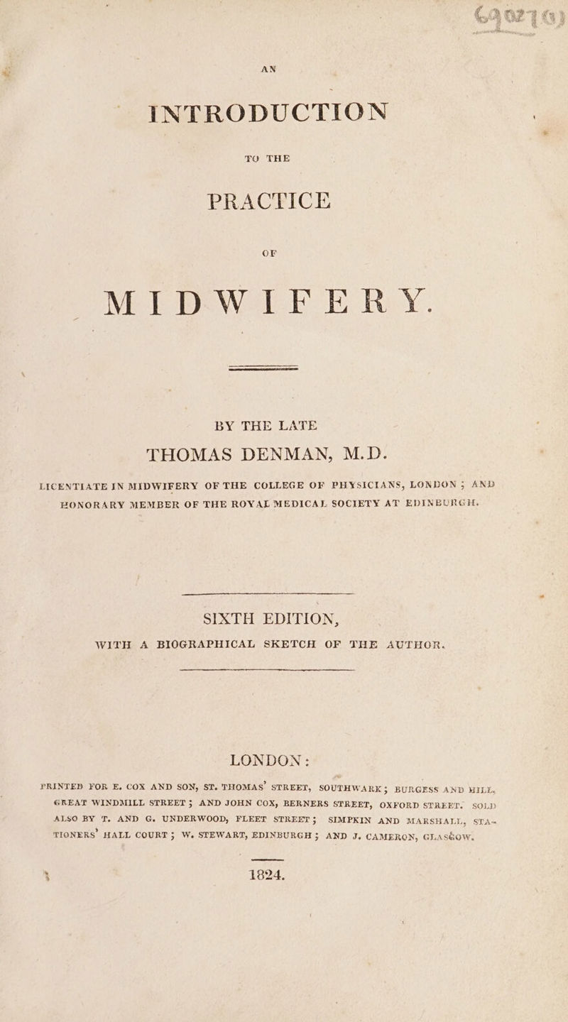 AN INTRODUCTION PRACTICE GE MIDWIFERY. BY THE LATE THOMAS DENMAN, M.D. LICENTIATE IN MIDWIFERY OF THE COLLEGE OF PHYSICIANS, LONLON ; AND HONORARY MEMBER OF THE ROYAL MEDICAL SOCIETY AT EDINBURGH, SIXTH EDITION, WITH A BIOGRAPHICAL SKETCH OF THE AUTHOR. LONDON: PRINTED FOR E, COX AND SON, ST. THOMAS’ STREET, SOUTHWARK; BURGESS AND HILE, GREAT WINDMILL STREET 3} AND JOHN COX, BERNERS STREET, OXFORD STREET. SOLD ALSO BY T, AND G. UNDERWOOD, FLEET STREET; SIMPKIN AND MARSHALL, STA- TIONERS HALL COURT ; W. STEWART, EDINBURGH ; AND J. CAMERON, GLASGOW. feet ee) ho i