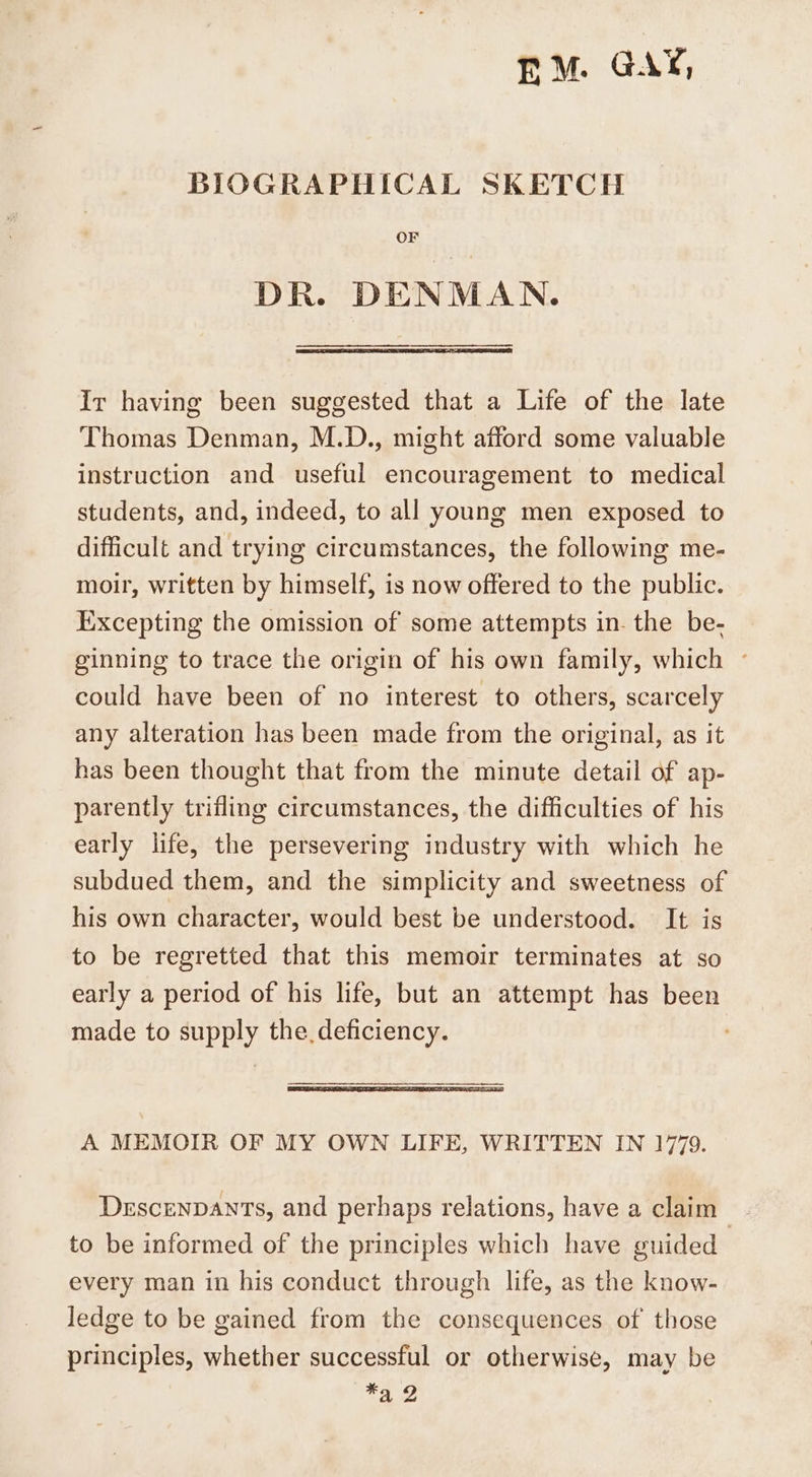 EM. GAY, BIOGRAPHICAL SKETCH OF DR. DENMAN. Ir having been suggested that a Life of the late Thomas Denman, M.D., might afford some valuable instruction and useful encouragement to medical students, and, indeed, to all young men exposed to difficult and trying circumstances, the following me- moir, written by himself, is now offered to the public. Iixcepting the omission of some attempts in. the be- ginning to trace the origin of his own family, which ~ could have been of no interest to others, scarcely any alteration has been made from the original, as it has been thought that from the minute detail of ap- parently trifling circumstances, the difficulties of his early life, the persevering industry with which he subdued them, and the simplicity and sweetness of his own character, would best be understood. It is to be regretted that this memoir terminates at so early a period of his life, but an attempt has been made to supply the. deficiency. A MEMOIR OF MY OWN LIFE, WRITTEN IN 1779. Descenpants, and perhaps relations, have a claim to be informed of the principles which have guided every man in his conduct through life, as the know- ledge to be gained from the consequences of those principles, whether successful or otherwise, may be ¥a 2