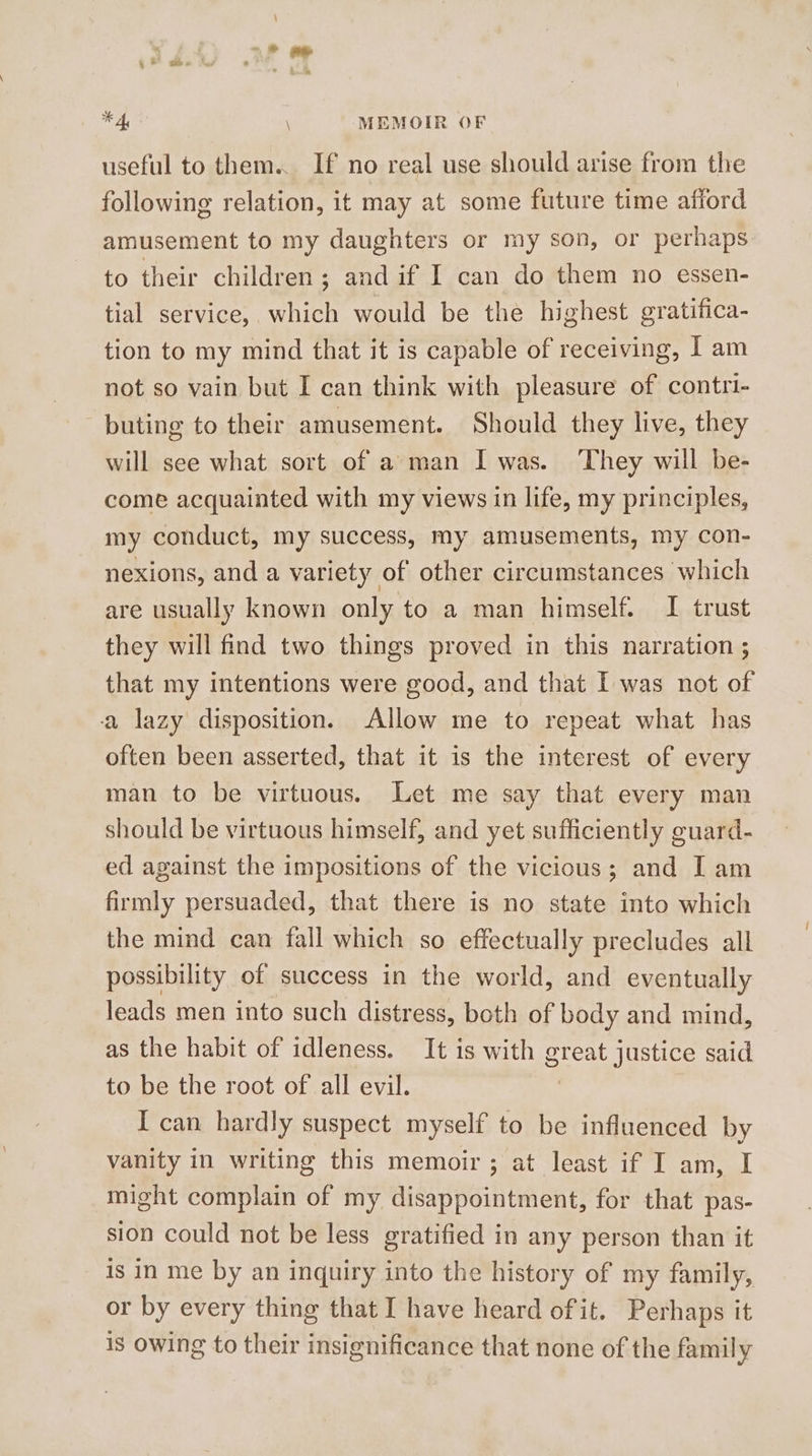 useful to them... If no real use should arise from the following relation, it may at some future time afiord amusement to my daughters or my son, or perhaps to their children; and if I can do them no essen- tial service, which would be the highest gratifica- tion to my mind that it is capable of receiving, | am not so vain but I can think with pleasure of contri- buting to their amusement. Should they live, they will see what sort of a man I was. They will be- come acquainted with my views in life, my principles, my conduct, my success, my amusements, my con- nexions, and a variety of other circumstances which are usually known only to a man himself. I trust they will find two things proved in this narration ; that my intentions were good, and that I was not of a lazy disposition. Allow me to repeat what has often been asserted, that it is the interest of every man to be virtuous. Let me say that every man should be virtuous himself, and yet sufficiently guard- ed against the impositions of the vicious; and I am firmly persuaded, that there is no state into which the mind can fall which so effectually precludes all possibility of success in the world, and eventually leads men into such distress, both of body and mind, as the habit of idleness. It is with great justice said to be the root of all evil. ) I can hardly suspect myself to be influenced by vanity in writing this memoir ; at least if I am, I might complain of my disappointment, for that pas- sion could not be less gratified in any person than it is in me by an inquiry into the history of my family, or by every thing that I have heard of it. Perhaps it is owing to their insignificance that none of the family