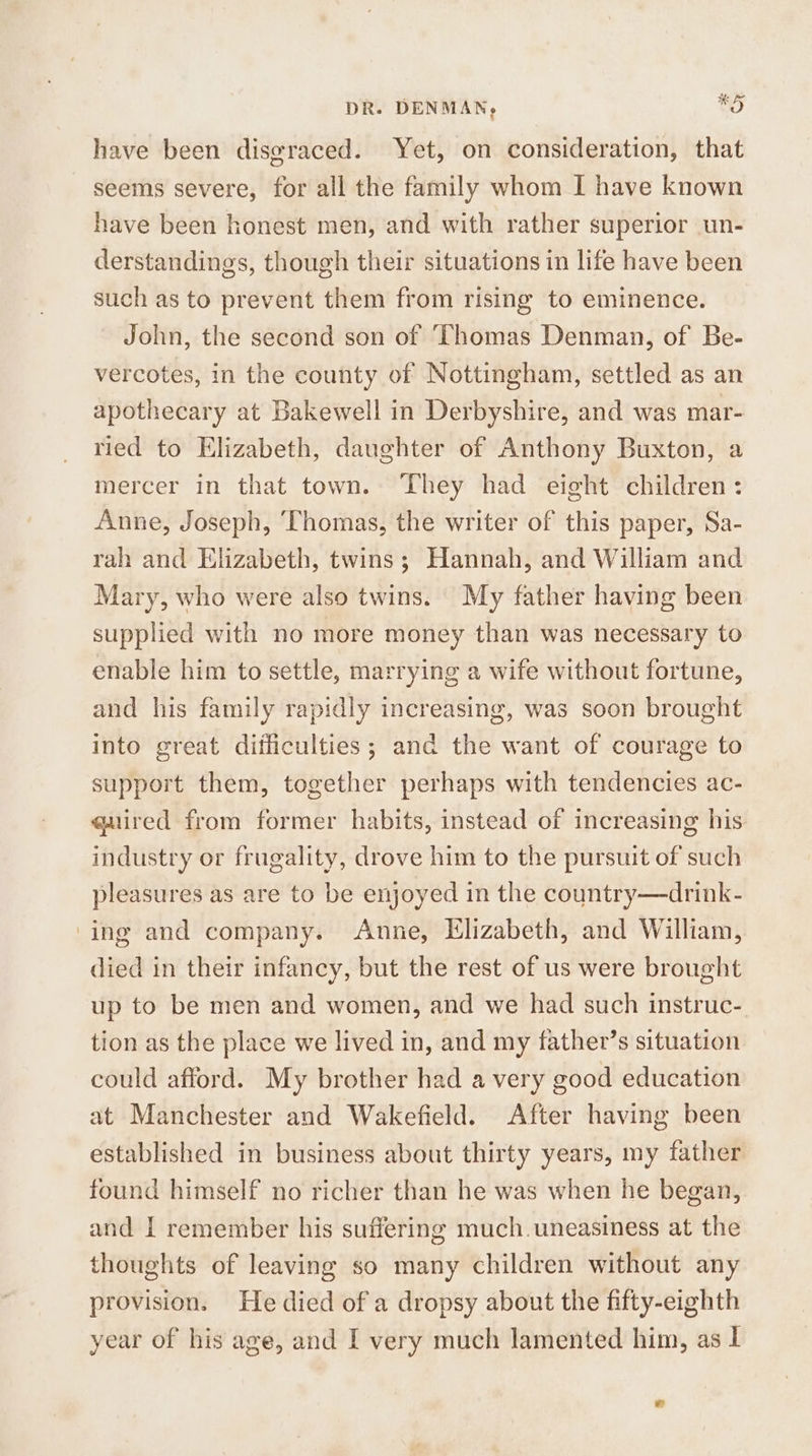 DR. DENMAN; 9) have been disgraced. Yet, on consideration, that seems severe, for all the family whom I have known have been honest men, and with rather superior un- derstandings, though their situations in life have been such as to prevent them from rising to eminence. John, the second son of ‘Thomas Denman, of Be- vercotes, in the county of Nottingham, settled as an apothecary at Bakewell in Derbyshire, and was mar- ried to Elizabeth, daughter of Anthony Buxton, a mercer in that town. They had eight children: Anne, Joseph, ‘Thomas, the writer of this paper, Sa- rah and Elizabeth, twins; Hannah, and William and Mary, who were also twins. My father having been supplied with no more money than was necessary to enable him to settle, marrying a wife without fortune, and his family rapidly increasing, was soon brought into great difficulties; and the want of courage to support them, together perhaps with tendencies ac- quired from former habits, instead of increasing his industry or frugality, drove him to the pursuit of such pleasures as are to be enjoyed in the country—drink- ‘ing and company. Anne, Elizabeth, and William, died in their infancy, but the rest of us were brought up to be men and women, and we had such instruc- tion as the place we lived in, and my father’s situation could afford. My brother had a very good education at Manchester and Wakefield. After having been established in business about thirty years, my father found himself no richer than he was when he began, and I remember his suffering much. uneasiness at the thoughts of leaving so many children without any provision. He died of a dropsy about the fifty-eighth year of his age, and I very much lamented him, as I