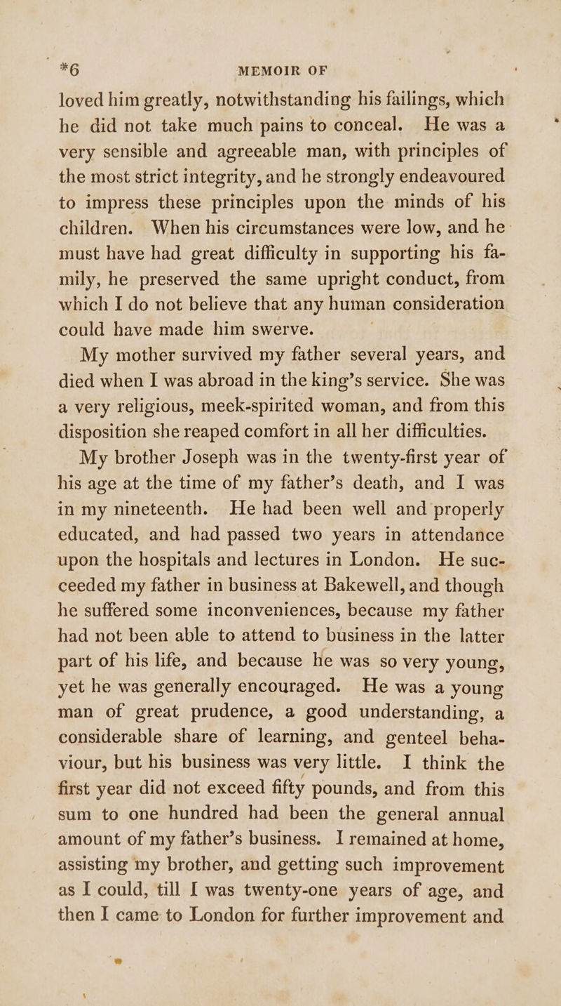 loved him greatly, notwithstanding his failings, which he did not take much pains to conceal. He was a very sensible and agreeable man, with principles of the most strict integrity, and he strongly endeavoured to impress these principles upon the minds of his children. When his circumstances were low, and he must have had great difficulty in supporting his fa- mily, he preserved the same upright conduct, from which I do not believe that any human consideration could have made him swerve. ) My mother survived my father several years, and died when I was abroad in the king’s service. She was a very religious, meek-spirited woman, and from this disposition she reaped comfort in all her difficulties. My brother Joseph was in the twenty-first year of his age at the time of my father’s death, and I was in my nineteenth. He had been well and properly educated, and had passed two years in attendance upon the hospitals and lectures in London. He suc- ceeded my father in business at Bakewell, and though he suffered some inconveniences, because my father had not been able to attend to business in the latter part of his life, and because he was so very young, yet he was generally encouraged. He was a young man of great prudence, a good understanding, a considerable share of learning, and genteel beha- viour, but his business was very little. I think the first year did not exceed fifty pounds, and from this sum to one hundred had been the general annual amount of my father’s business. I remained at home, assisting my brother, and getting such improvement as I could, till I was twenty-one years of age, and then I came to London for further improvement and
