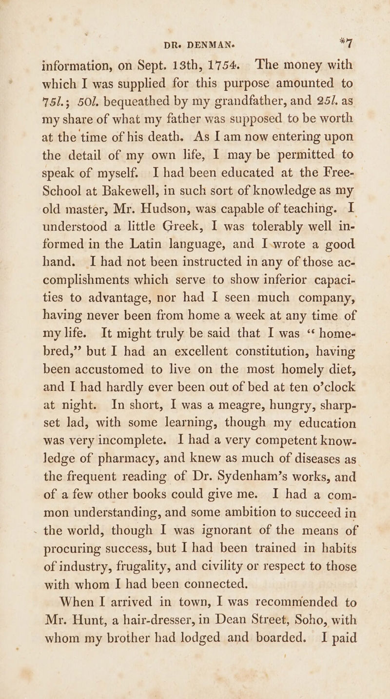information, on Sept. 13th, 1754. The money with which I was supplied for this purpose amounted to 75l.; 501. bequeathed by my grandfather, and 25/. as my share of what my father was supposed to be worth at the time of his death. As I am now entering upon the detail of my own life, I may be permitted to speak of myself. I had been educated at the Free- School at Bakewell, in such sort of knowledge as my old master, Mr. Hudson, was capable of teaching. I understood a little Greek, I was tolerably well in- formed in the Latin language, and I.wrote a good hand. I had not been instructed in any of those ac- complishments which serve to show inferior capaci- ties to advantage, nor had I seen much company, having never been from home a week at any time of my life. It might truly be said that I was ‘* home- bred,” but I had an excellent constitution, having been accustomed to live on the most homely diet, and I had hardly ever been out of bed at ten o’clock at night. In short, I was a meagre, hungry, sharp- set lad, with some learning, though my education was very incomplete. I had a very competent know- ledge of pharmacy, and knew as much of diseases as. the frequent reading of Dr. Sydenham’s works, and of a few other books could give me. I had a com- mon understanding, and some ambition to succeed in the world, though I was ignorant of the means of procuring success, but I had been trained in habits of industry, frugality, and civility or respect to those with whom I had been connected. When [I arrived in town, I was recommended to Mr. Hunt, a hair-dresser, in Dean Street, Soho, with whom my brother had lodged and boarded. I paid