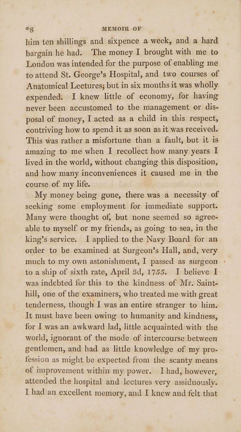 him ten shillings and sixpence a week, and a hard bargain he had. The money I brought with me to London was intended for the purpose of enabling me to attend St. George’s Hospital, and two courses of Anatomical Lectures; but in six months it was wholly expended. I knew little of economy, for having never been accustomed to the management or dis- posal of money, I acted as a child in this respect, contriving how to spend it as soon as it was received. This was rather a misfortune than a fault, but it is amazing to me when I recollect how many years I lived in the world, without changing this disposition, ~and how many inconveniences it caused me in the course of my life. My money being gone, there was a necessity of seeking some employment for immediate support. Many were thought of, but none seemed so agree- able to myself or my friends, as going to sea, in the king’s service. I applied to the Navy Board for an order to be examined at Surgeon’s Hall, and, very much to my own astonishment, I passed as surgeon to a ship of sixth rate, April 3d, 1755. I believe I was indebted for this to the kindness of Mr. Saint- hill, one of the examiners, who treated me with great tenderness, though I was an entire stranger to him. It must have been owing to humanity and kindness, for I was an awkward lad, little acquainted with the world, ignorant of the mode of intercourse between gentlemen, and had as little knowledge of my pro- fession as might be expected from the scanty means of improvement within my power. I had, however, attended the hospital and lectures very assiduously. T had an excellent memory, and I knew and felt that