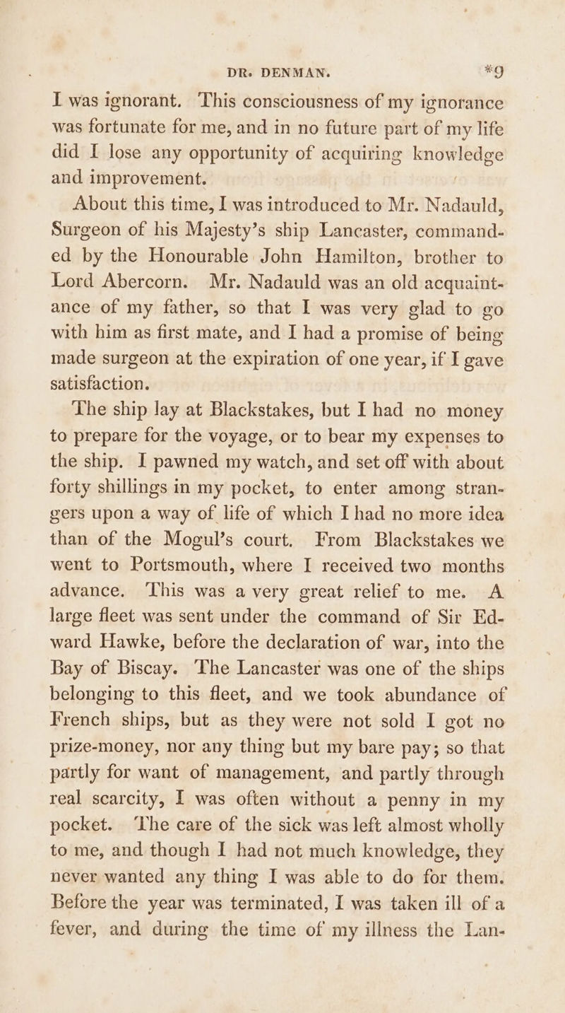 I was ignorant. This consciousness of my ignorance was fortunate for me, and in no future part of my life did I lose any opportunity of acquiring knowledge and improvement. About this time, I was introduced to Mr. Nadauld, Surgeon of his Majesty’s ship Lancaster, command- ed by the Honourable John Hamilton, brother to Lord Abercorn. Mr. Nadauld was an old acquaint- ance of my father, so that I was very glad to go with him as first mate, and I had a promise of being made surgeon at the expiration of one year, if I gave satisfaction. The ship lay at Blackstakes, but I had no money to prepare for the voyage, or to bear my expenses to the ship. I pawned my watch, and set off with about forty shillings in my pocket, to enter among stran- gers upon a way of life of which I had no more idea than of the Mogul’s court. From Blackstakes we went to Portsmouth, where I received two months advance. This was avery great relief to me. A large fleet was sent under the command of Sir Ed- ward Hawke, before the declaration of war, into the Bay of Biscay. ‘The Lancaster was one of the ships belonging to this fleet, and we took abundance of French ships, but as they were not sold I got no prize-money, nor any thing but my bare pay; so that partly for want of management, and partly through real scarcity, I was often without a penny in my pocket. ‘Lhe care of the sick was left almost wholly to me, and though I had not much knowledge, they never wanted any thing I was able to do for them. Before the year was terminated, I was taken ill of a fever, and during the time of my illness the Lan-