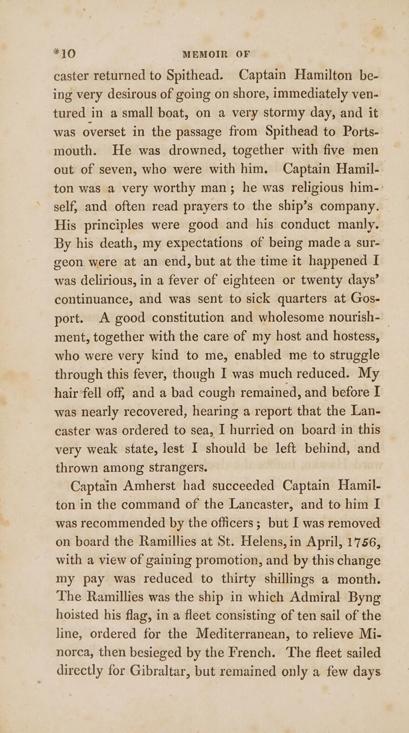 caster returned to Spithead. Captain Hamilton be- ing very desirous of going on shore, immediately ven- tured in a small boat, on a very stormy day, and it was overset in the passage from Spithead to Ports- mouth. He was drowned, together with five men out of seven, who were with him. Captain Hamil- ton was a very worthy man; he was religious him-: self, and often read prayers to the ship’s company. His principles were good and his conduct manly. By his death, my expectations of being made a sur- geon were at an end, but at the time it happened I was delirious, in a fever of eighteen or twenty days’ continuance, and was sent to sick quarters at Gos- port. A good constitution and wholesome nourish- _ ment, together with the care of my host and hostess, who were very kind to me, enabled me to struggle through this fever, though I was much reduced. My hair fell off, and a bad cough remained, and before I was nearly recovered, hearing a report that the Lan- caster was ordered to sea, I hurried on board in this very weak state, lest I should be left behind, and thrown among strangers. Captain Amherst had succeeded Captain Hamil- ton in the command of the Lancaster, and to him I was recommended by the officers; but I was removed on board the Ramillies at St. Helens, in April, 1756, with a view of gaining promotion, and by this change my pay was reduced to thirty shillings a month. The Ramillies was the ship in which Admiral Byng hoisted his flag, in a fleet consisting of ten sail of the line, ordered for the Mediterranean, to relieve Mi- norca, then besieged by the French. The fleet sailed directly for Gibraltar, but remained only a few days