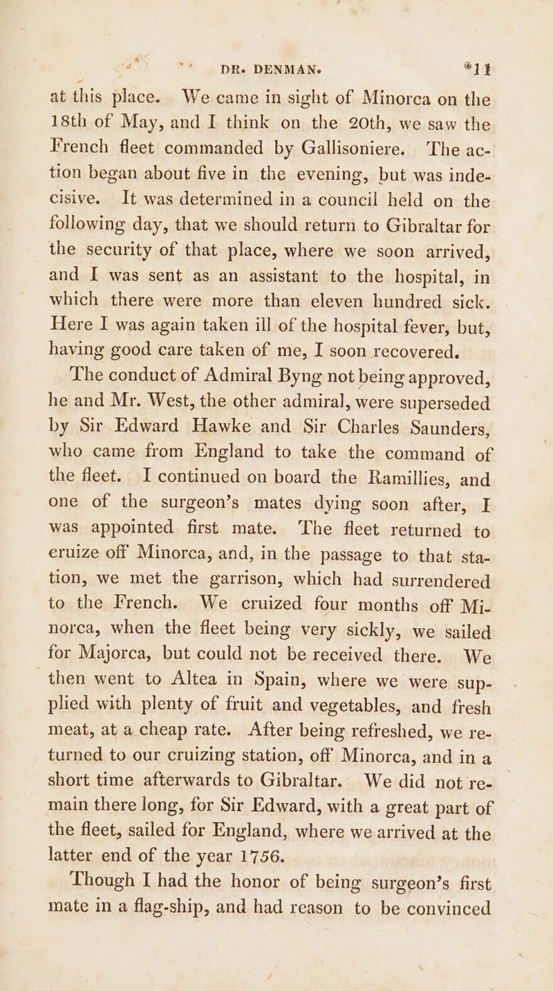 at this place. We came in sight of Minorea on the 18th of May, and I think on the 20th, we saw the French fleet commanded by Gallisoniere. The ac- tion began about five in the evening, but was inde- cisive. It was determined in a council held on the following day, that we should return to Gibraltar for the security of that place, where we soon arrived, and I was sent as an assistant to the hospital, in which there were more than eleven hundred sick. Here I was again taken ill of the hospital fever, but, having good care taken of me, I soon recovered. Lhe conduct of Admiral Byng not being approved, he and Mr. West, the other admiral, were superseded by Sir Edward Hawke and Sir Charles Saunders, who came from England to take the command of the fleet. I continued on board the Ramillies, and one of the surgeon’s mates dying soon after, I was appointed first mate. The fleet returned to eruize off Minorca, and, in the passage to that sta- tion, we met the garrison, which had surrendered to the French. We cruized four months off Mi- norca, when the fleet being very sickly, we sailed for Majorca, but could not be received there. We then went to Altea in Spain, where we were sup- plied with plenty of fruit and vegetables, and fresh meat, at a cheap rate. After being refreshed, we re- turned to our cruizing station, off Minorca, and in a short time afterwards to Gibraltar. We did not re- main there long, for Sir Edward, with a great part of the fleet, sailed for England, where we arrived at the latter end of the year 1756. Though I had the honor of being surgeon’s first mate in a flag-ship, and had reason to be convinced