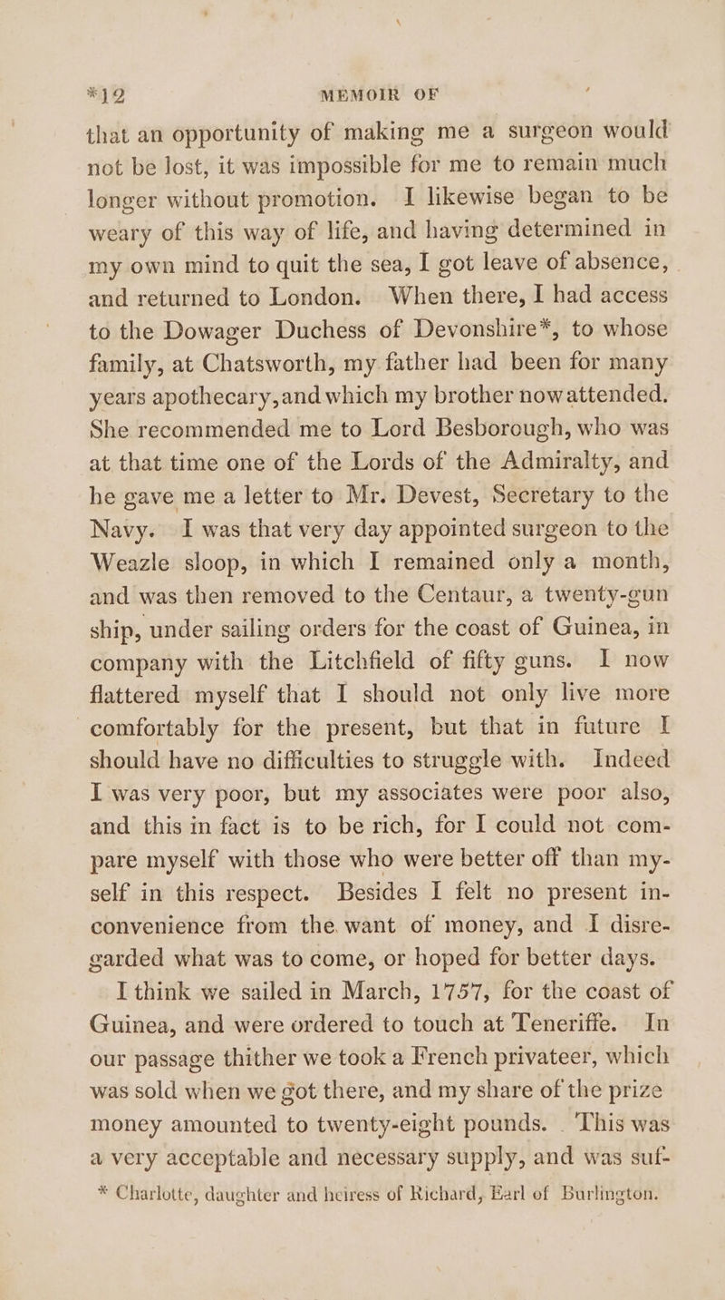 that an opportunity of making me a surgeon would not be lost, it was impossible for me to remain much longer without promotion. I likewise began to be weary of this way of life, and having determined in my own mind to quit the sea, I got leave of absence, and returned to London. When there, I had access to the Dowager Duchess of Devonshire*, to whose family, at Chatsworth, my father had been for many years apothecary, and which my brother nowattended. She recommended me to Lord Besborough, who was at that time one of the Lords of the Admiralty, and he gave me a letter to Mr. Devest, Secretary to the Navy. I was that very day appointed surgeon to the Weazle sloop, in which I remained only a month, and was then removed to the Centaur, a twenty-gun ship, under sailing orders for the coast of Guinea, in company with the Litchfield of fifty guns. I now flattered myself that I should not only live more comfortably for the present, but that in future I should have no difficulties to struggle with. Indeed I was very poor, but my associates were poor also, and this in fact is to be rich, for I could not com- pare myself with those who were better off than my- self in this respect. Besides I felt no present in- convenience from the. want of money, and I disre- garded what was to come, or hoped for better days. I think we sailed in March, 1757, for the coast of Guinea, and were ordered to touch at Teneriffe. In our passage thither we took a French privateer, which was sold when we got there, and my share of the prize money amounted to twenty-eight pounds. _ This was a very acceptable and necessary supply, and was suf- * Charlotte, daughter and heiress of Richard, Earl ef Burlington.
