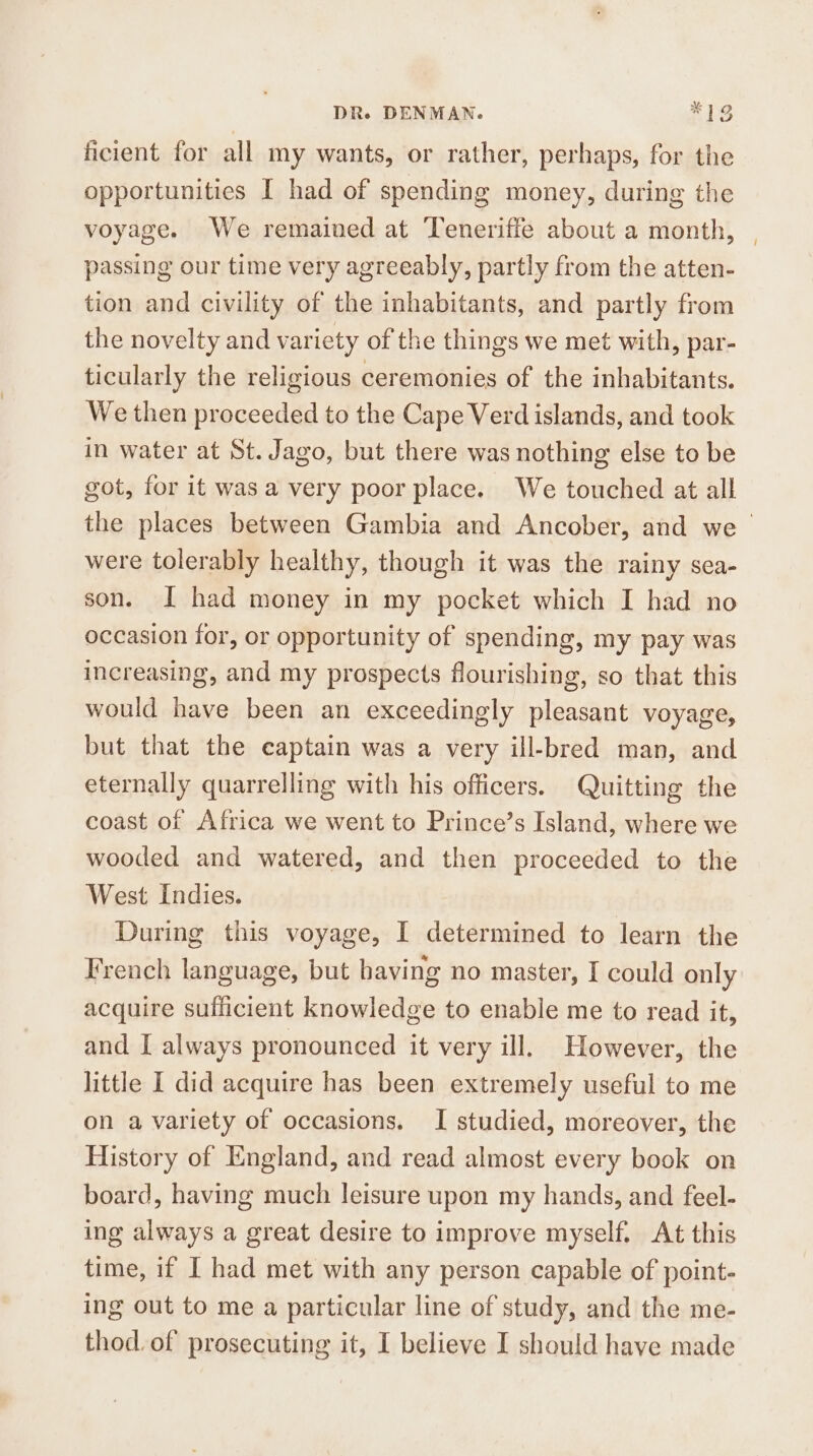 ficient for all my wants, or rather, perhaps, for the opportunities I had of spending money, during the voyage. We remained at Teneriffe about a month, passing our time very agreeably, partly from the atten- tion and civility of the inhabitants, and partly from the novelty and variety of the things we met with, par- ticularly the religious ceremonies of the inhabitants. We then proceeded to the Cape Verd islands, and took in water at St. Jago, but there was nothing else to be got, for it was a very poor place. We touched at all the places between Gambia and Ancober, and we were tolerably healthy, though it was the rainy sea- son. I had money in my pocket which I had no occasion for, or opportunity of spending, my pay was increasing, and my prospects flourishing, so that this would have been an exceedingly pleasant voyage, but that the captain was a very ill-bred man, and eternally quarrelling with his officers. Quitting the coast of Africa we went to Prince’s Island, where we wooded and watered, and then proceeded to the West Indies. During this voyage, I determined to learn the French language, but having no master, I could only acquire sufficient knowledge to enable me to read it, and I always pronounced it very ill. However, the little I did acquire has been extremely useful to me on a variety of occasions. I studied, moreover, the History of England, and read almost every book on board, having much leisure upon my hands, and feel- ing always a great desire to improve myself. At this time, if I had met with any person capable of point- ing out to me a particular line of study, and the me- thod. of prosecuting it, I believe I should have made