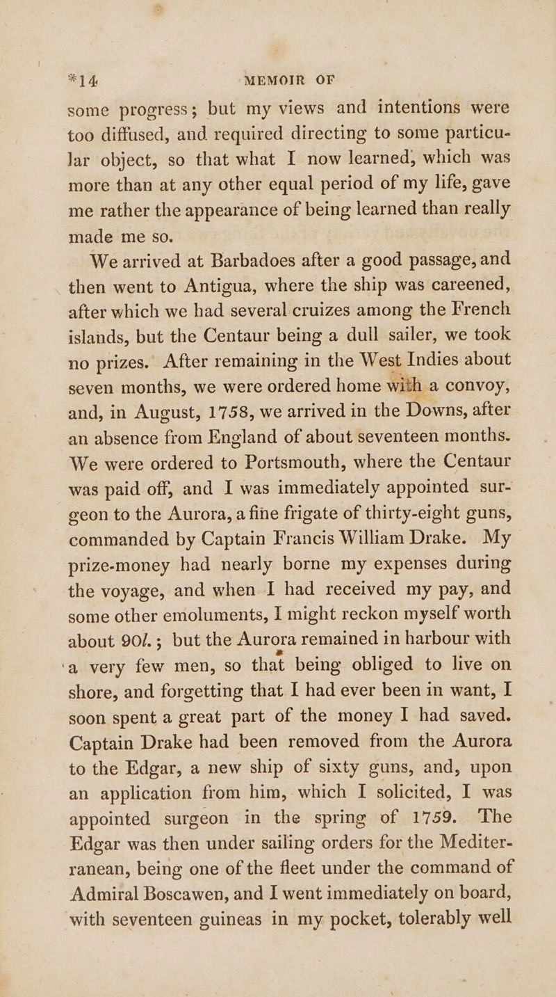 some progress; but my views and intentions were too diffused, and required directing to some particu- Jar object, so that what I now learned, which was more than at any other equal period of my life, gave me rather the appearance of being learned than really made me so. We arrived at Barbadoes after a good passage, and then went to Antigua, where the ship was careened, after which we had several cruizes among the French islands, but the Centaur being a dull sailer, we took no prizes. After remaining in the West Indies about seven months, we were ordered home with a convoy, and, in August, 1758, we arrived in the Downs, after an absence from England of about seventeen months. We were ordered to Portsmouth, where the Centaur was paid off, and I was immediately appointed sur- geon to the Aurora, a fine frigate of thirty-eight guns, commanded by Captain Francis William Drake. My prize-money had nearly borne my expenses during the voyage, and when I had received my pay, and some other emoluments, I might reckon myself worth about 90/.; but the Aurora remained in harbour with ‘a very few men, so that being obliged to live on shore, and forgetting that I had ever been in want, I soon spent a great part of the money I had saved. Captain Drake had been removed from the Aurora to the Edgar, a new ship of sixty guns, and, upon an application from him, which I solicited, I was appointed surgeon in the spring of 1759. The Edgar was then under sailing orders for the Mediter- ranean, being one of the fleet under the command of Admiral Boscawen, and I went immediately on board, with seventeen guineas in my pocket, tolerably well