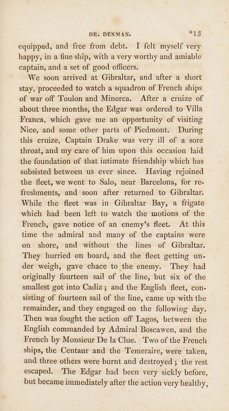 equipped, and free from debt. I felt myself very happy, in a fine ship, with a very worthy and amiable captain, and a set of good officers. We soon arrived at Gibraltar, and after a short stay, proceeded to watch a squadron of French ships of war off Toulon and Minorca. After a cruize of about three months, the Edgar was ordered to Villa Franca, which gave me an opportunity of visiting Nice, and some other parts of Piedmont. During this cruize, Captain Drake was very ill of a sore throat, and my care of him upon this occasion laid the foundation of that intimate friendship which has subsisted between us ever since. Having rejoined the fleet, we went to Salo, near Barcelona, for re- freshments, and soon after returned to Gibraltar. While the fleet was in Gibraltar Bay, a frigate which had been left to watch the motions of the French, gave notice of an enemy’s fleet. At this time the admiral and many of the captains were on shore, and without the lines of Gibraltar. They hurried on board, and the fleet getting un- der weigh, gave chace to the enemy. They had originally fourteen sail of the line, but six of the smallest got into Cadiz; and the English fleet, con- sisting of fourteen sail of the line, came up with the remainder, and they engaged on the following day. Then was fought the action off Lagos, between the English commanded by Admiral Boscawen, and the French by Monsieur De la Clue. Two of the French ships, the Centaur and the Temeraire, were taken, and three others were burnt and destroyed ; the rest escaped. The Edgar had been very sickly before, but became immediately after the action very healthy,