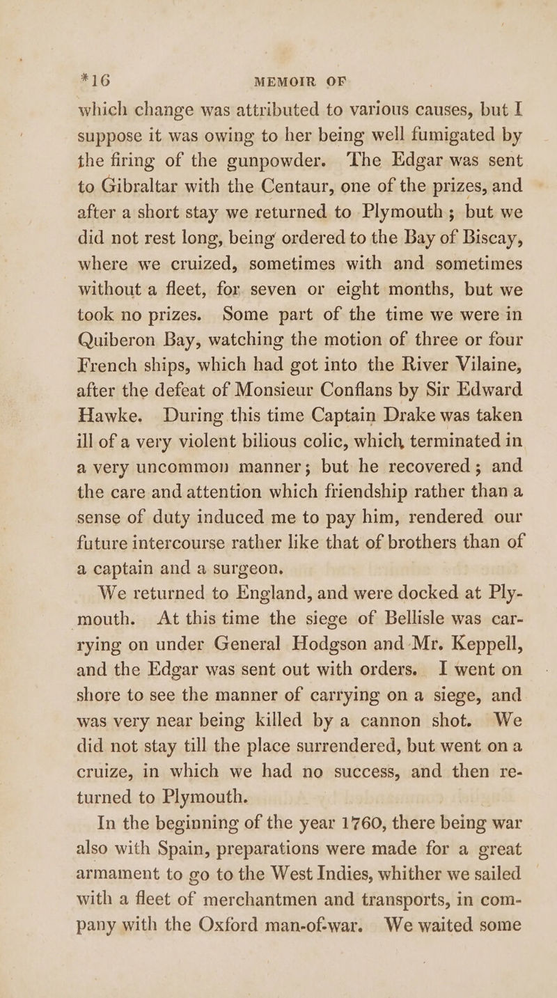 which change was attributed to various causes, but I suppose it was owing to her being well fumigated by the firing of the gunpowder. ‘The Edgar was sent to Gibraltar with the Centaur, one of the prizes, and after a short stay we returned to Plymouth; but we did not rest long, being ordered to the Bay of Biscay, where we cruized, sometimes with and sometimes without a fleet, for seven or eight months, but we took no prizes. Some part of the time we were in Quiberon Bay, watching the motion of three or four French ships, which had got into the River Vilaine, after the defeat of Monsieur Conflans by Sir Edward Hawke. During this time Captain Drake was taken ill of a very violent bilious colic, which terminated in a very uncommon manner; but he recovered; and the care and attention which friendship rather than a sense of duty induced me to pay him, rendered our future intercourse rather like that of brothers than of a captain and a surgeon. We returned to England, and were docked at Ply- mouth. At this time the siege of Bellisle was car- rying on under General Hodgson and Mr. Keppell, and the Edgar was sent out with orders. I went on shore to see the manner of carrying on a siege, and was very near being killed by a cannon shot. We did not stay till the place surrendered, but went on a cruize, in which we had no success, and then re- turned to Plymouth. In the beginning of the year 1760, there being war also with Spain, preparations were made for a great armament to go to the West Indies, whither we sailed with a fleet of merchantmen and transports, in com- pany with the Oxford man-of-war. We waited some
