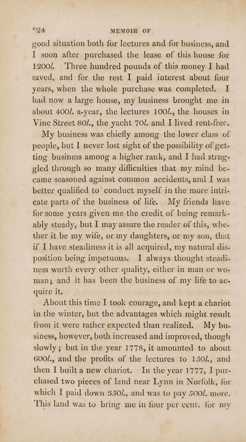 good situation both for lectures and for business, and I soon after purchased the lease of this house for 1200/, Three hundred pounds of this money I had saved, and for the rest I paid interest about four years, when the whole purchase was completed. I had now a large house, my business brought me in about 400/. a-year, the lectures 100/., the houses in Vine Street 801, the yacht 70/. and I lived rent-free. My business was chiefly among the lower class of people, but 1 never lost sight of the possibility of get- ting business among a higher rank, and I had strug- gled through so many difficulties that my mind be- came seasoned against common accidents, and I was better qualified to conduct myself in the more intri- cate parts of the business of life. My friends have for some years given me the credit of being remark- ably steady, but I may assure the reader of this, whe- ther it be my wile, or my daughters, or my son, that if I have steadiness it is all acquired, my natural dis- position being impetuous. I always thought steadi- ness worth every other quality, either in man or wo- man; and it has been the business of my life to ac- quire it. | About this time I took courage, and kept a chariot in the winter, but the advantages which might result from it were rather expected than realized. My bu- siness, however, both increased and improved, though slowly ; but in the year 1778, it amounted to about 600/., and the profits of the lectures to 1501, and then I built a new chariot. In the year 1777, I pur- chased two pieces of land near Lynn in Norfolk, for which I paid down 350/., and was to pay 5002. more. This land was to bring me in four per cent. for my