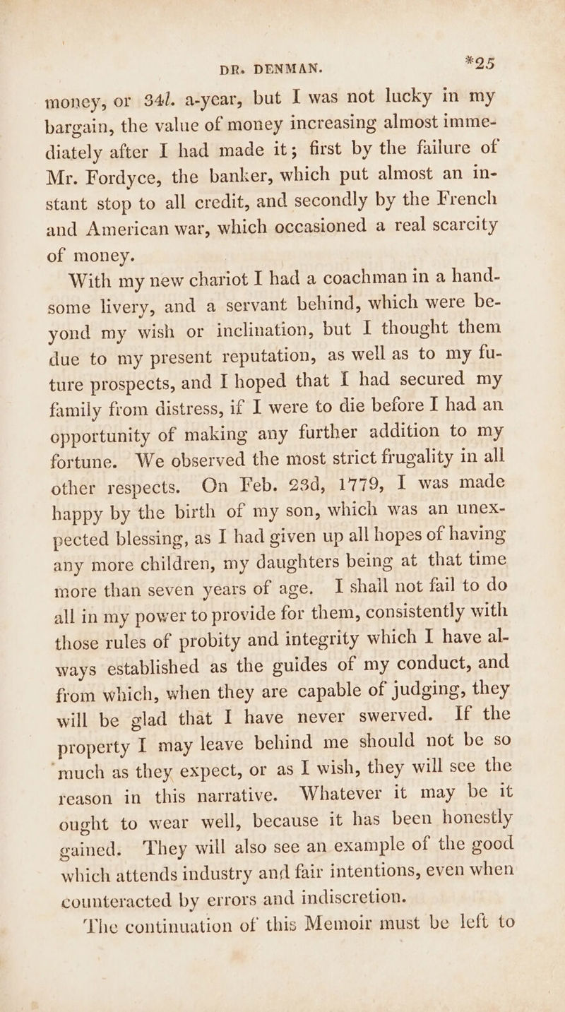 money, or 34. a-year, but I was not lucky in my bargain, the value of money increasing almost imme- diately after I had made it; first by the failure of Mr. Fordyce, the banker, which put almost an in- stant stop to all credit, and secondly by the French and American war, which occasioned a real scarcity of money. | With my new chariot I had a coachman in a hand- some livery, and a servant behind, which were be- yond my wish or inclination, but I thought them due to my present reputation, as well as to my fu- ture prospects, and I hoped that I had secured my family from distress, if I were to die before I had an opportunity of making any further addition to my fortune. We observed the most strict frugality in all other respects. On Feb. 23d, 1779, I was made happy by the birth of my son, which was an unex- pected blessing, as I had given up all hopes of having any more children, my daughters being at that time more than seven years of age. I shail not fail to do all in my power to provide for them, consistently with those rules of probity and integrity which I have al- ways established as the guides of my conduct, and from which, when they are capable of judging, they will be glad that I have never swerved. If the property I may leave behind me should not be so ‘much as they expect, or as I wish, they will sce the reason in this narrative. Whatever it may be it ought to wear well, because it has been honestly gained. They will also see an example of the good which attends industry and fair intentions, even when counteracted by errors and indiscretion. The continuation of this Memoir must be left to
