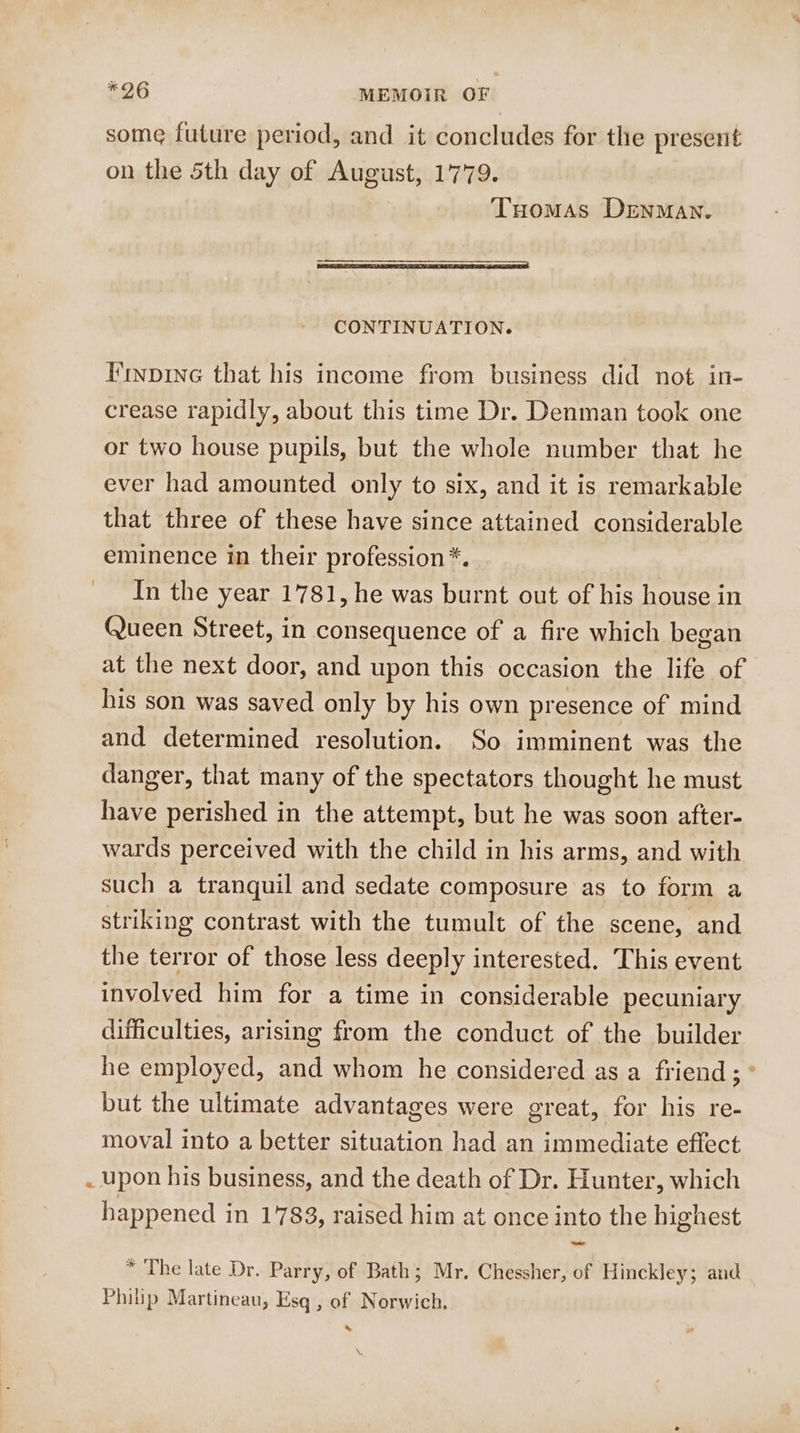 some future period, and it concludes for the present on the 5th day of August, 1779. Tuomas Denman. CONTINUATION. Finpine that his income from business did not in- crease rapidly, about this time Dr. Denman took one or two house pupils, but the whole number that he ever had amounted only to six, and it is remarkable that three of these have since attained considerable eminence in their profession*. In the year 1781, he was burnt out of his house in Queen Street, in consequence of a fire which began at the next door, and upon this occasion the life of his son was saved only by his own presence of mind and determined resolution. So imminent was the danger, that many of the spectators thought he must have perished in the attempt, but he was soon after- wards perceived with the child in his arms, and with such a tranquil and sedate composure as to form a striking contrast with the tumult of the scene, and the terror of those less deeply interested. This event involved him for a time in considerable pecuniary difficulties, arising from the conduct of the builder he employed, and whom he considered as a friend; ° but the ultimate advantages were great, for his re- moval into a better situation had an immediate effect upon his business, and the death of Dr. Hunter, which happened in 1783, raised him at once into the highest * The late Dr. Parry, of Bath; Mr. Chessher, of Hinckley; and Philip Martineau, Esq , of Norwich. .