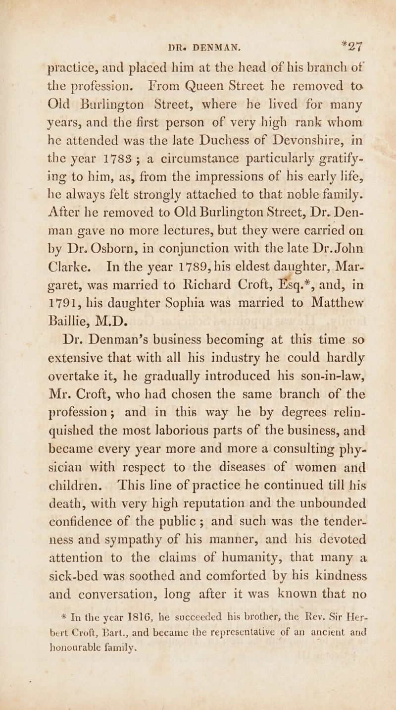practice, and placed him at the head of his branch of the profession. From Queen Street he removed to Old Burlington Street, where he lived for many years, and the first person of very high rank whom he attended was the late Duchess of Devonshire, in the year 1783; a circumstance particularly gratify- ing to him, as, from the impressions of his early life, he always felt strongly attached to that noble family. After he removed to Old Burlington Street, Dr. Den- man gave no more lectures, but they were carried on by Dr. Osborn, in conjunction with the late Dr. John Clarke. In the year 1789, his eldest daughter, Mar- garet, was married to Richard Croft, Fsq.*, and, in 1791, his daughter Sophia was married to Matthew Baillie, M.D. | Dr. Denman’s business becoming at this time so extensive that with all his industry he could hardly overtake it, he gradually introduced his son-in-law, Mr. Croft, who had chosen the same branch of the profession; and in this way he by degrees relin- quished the most laborious parts of the business, and became every year more and more a consulting phy- siclan with respect to the diseases of women and children. This line of practice he continued till his death, with very high reputation and the unbounded confidence of the public; and such was the tender- ness and sympathy of his manner, and his devoted attention to the claims of humanity, that many a sick-bed was soothed and comforted by his kindness and conversation, long after it was known that no * In the year 1816, he succeeded his brother, the Rev. Sir Her- bert Croft, Bart., and became the representative of an ancient and honourable family.