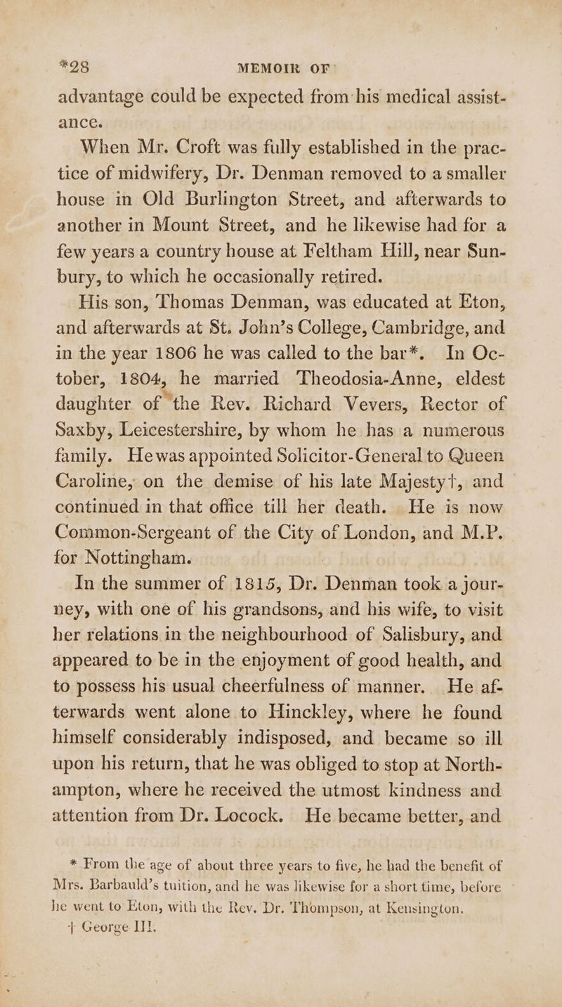 advantage could be expected from his medical assist- ance. When Mr. Croft was fully established in the prac- tice of midwifery, Dr. Denman removed to a smaller house in Old Burlington Street, and afterwards to another in Mount Street, and he likewise had for a few years a country house at Feltham Hill, near Sun- bury, to which he occasionally retired. His son, Thomas Denman, was educated at Eton, and afterwards at St. John’s College, Cambridge, and in the year 1806 he was called to the bar*. In Oc- tober, 1804, he married ‘Theodosia-Anne,_ eldest daughter. of “the Rev. Richard Vevers, Rector of Saxby, Leicestershire, by whom he has a numerous family. Hewas appointed Solicitor-General to Queen Caroline, on the demise of his late Majestyt, and continued in that office till her death. He is now Common-Sergeant of the City of London, and M.P. for Nottingham. In the summer of 1815, Dr. Debrthae took a jour- ney, with one of his grandsons, and his wife, to visit her relations in the neighbourhood of Salisbury, and appeared to be in the enjoyment of good health, and to possess his usual cheerfulness of manner. He af- terwards went alone to Hinckley, where he found himself considerably indisposed, and became so ill upon his return, that he was obliged to stop at North- ampton, where he received the utmost kindness and attention from Dr. Locock. He became better, and * From the age of about three years to five, he had the benefit of Mrs. Barbauld’s tuition, and he was likewise for a short time, before he went to Eton, with the Rev. Dr. Thompson, at Kensington. + George LI.