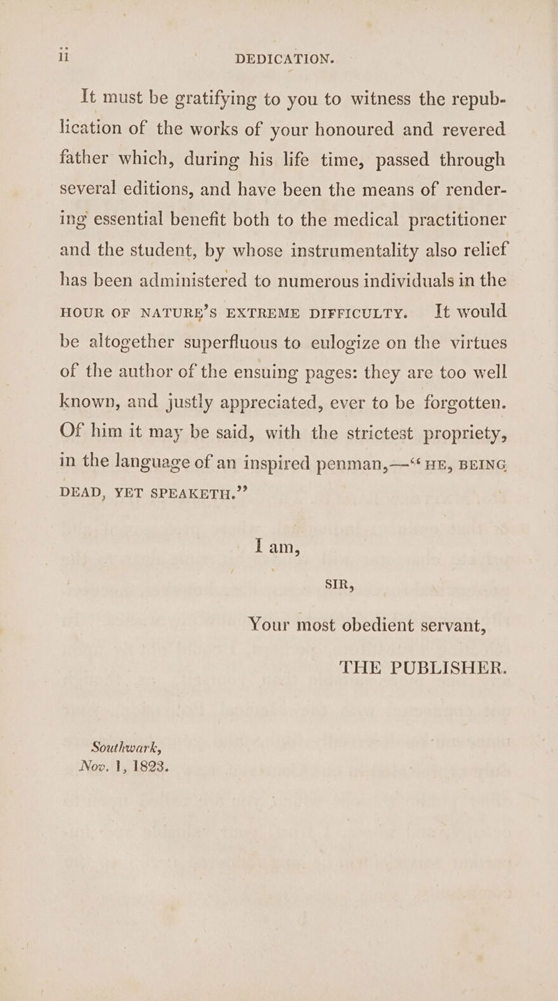 ll DEDICATION. It must be gratifying to you to witness the repub- lication of the works of your honoured and revered father which, during his life time, passed through several editions, and have been the means of render- ing essential benefit both to the medical practitioner and the student, by whose instrumentality also relief has been administered to numerous individuals in the HOUR OF NATURE’S EXTREME DIFFICULTY. It would be altogether superfluous to eulogize on the virtues of the author of the ensuing pages: they are too well known, and justly appreciated, ever to be forgotten. Of him it may be said, with the strictest propriety, in the language of an inspired penman,—“ HE, BEING DEAD, YET SPEAKETH.’’ Iam, SIR, Your most obedient servant, THE PUBLISHER. Southwark,