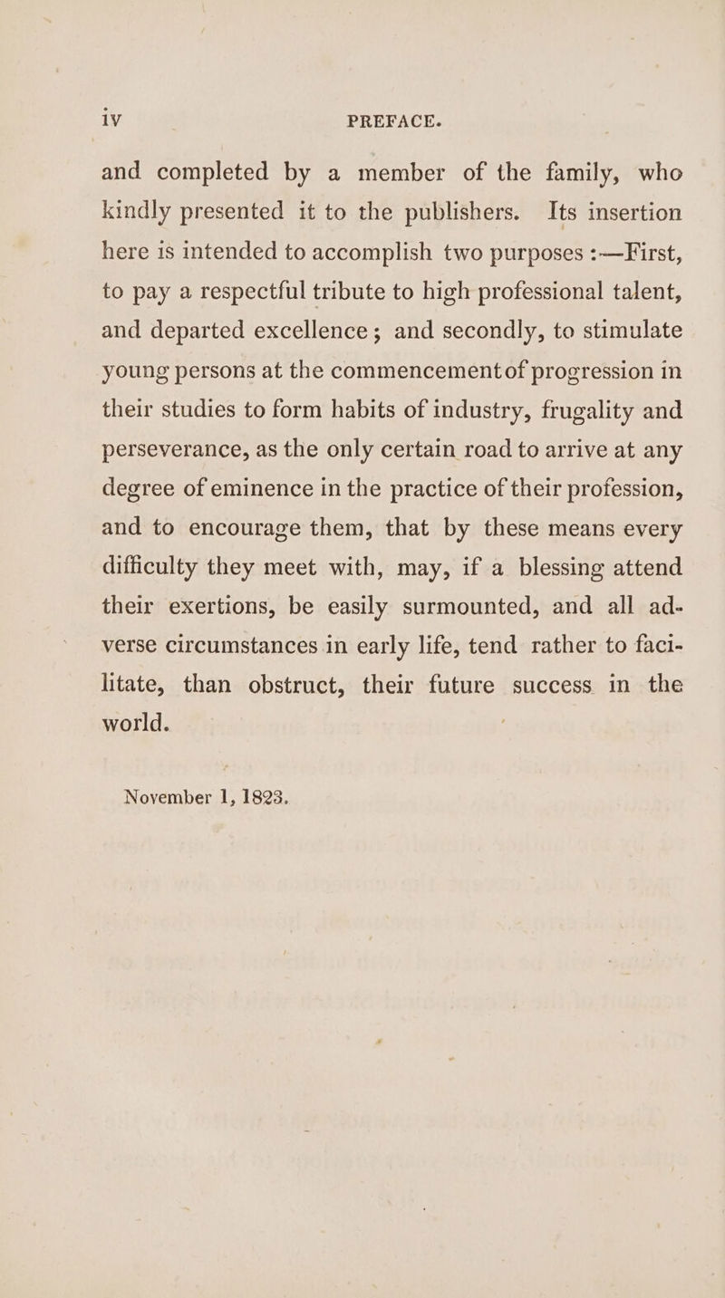 and completed by a member of the family, who kindly presented it to the publishers. Its insertion here 1s intended to accomplish two purposes :—First, to pay a respectful tribute to high professional talent, and departed excellence; and secondly, to stimulate young persons at the commencementof progression in their studies to form habits of industry, frugality and perseverance, as the only certain road to arrive at any degree of eminence in the practice of their profession, and to encourage them, that by these means every difficulty they meet with, may, if a blessing attend their exertions, be easily surmounted, and all ad- verse circumstances in early life, tend rather to faci- litate, than obstruct, their future success in the world. November I, 1823.