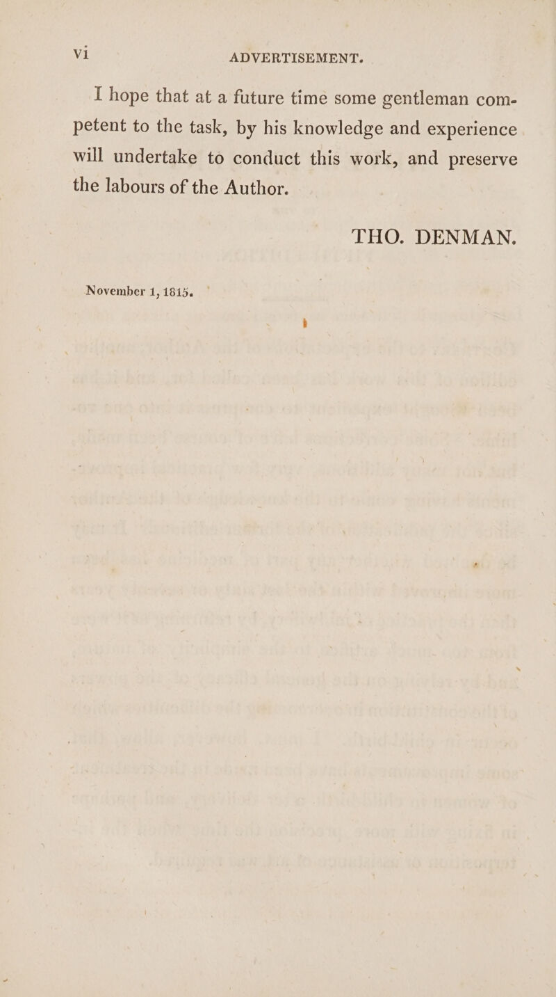I hope that at a future time some gentleman com- petent to the task, by his knowledge and experience will undertake to conduct this work, and preserve the labours of the Author. THO. DENMAN.