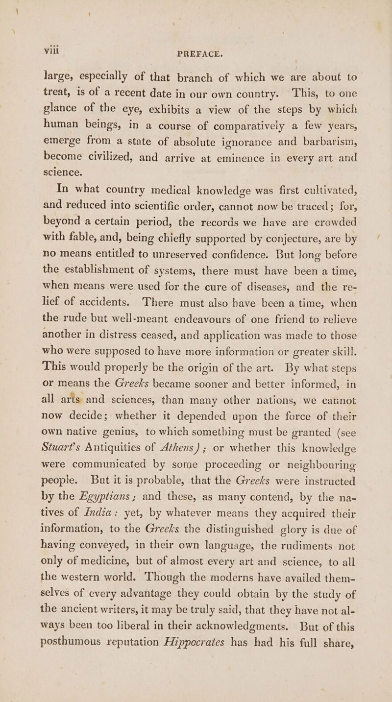 large, especially of that branch of which we are about to treat, is of a recent date in our own country. This, to one glance of the eye, exhibits a view of the steps by which human beings, in a course of comparatively a few years, emerge from a state of absolute ignorance and barbarism, become civilized, and arrive at eminence in every art and science. | In what country medical knowledge was first cultivated, and reduced into scientific order, cannot now be traced; for, beyond a certain period, the records we have are crowded with fable, and, being chiefly supported by conjecture, are by no means entitled to unreserved confidence. But long before the establishment of systems, there must have been a time, when means were used for the cure of diseases, and the re- lief of accidents. There must also have been a time, when the rude but well-meant endeavours of one friend to relieve another in distress ceased, and application was made to those who were supposed to have more information or greater skill. This would properly be the origin of the art. By what steps or means the Greess became sooner and better informed, in all arts and sciences, than many other nations, we cannot now decide; whether it depended upon the force of their Own native genius, to which something must be granted (see Stuart’s Antiquities of Athens); or whether this knowledge were communicated by some proceeding or neighbouring people. But it is probable, that the Greeks were instructed by the Egyptians; and these, as many contend, by the na- tives of India: yet, by whatever means they acguired their information, to the Greeks the distinguished glory is due of having conveyed, in their own language, the rudiments not only of medicine, but of almost every art and science, to all the western world. Though the moderns have availed them- selves of every advantage they could obtain by the study of the ancient writers, it may be truly said, that they have not al- ways been too liberal in their acknowledgments. But of this posthumous reputation Hippocrates has had his full share,
