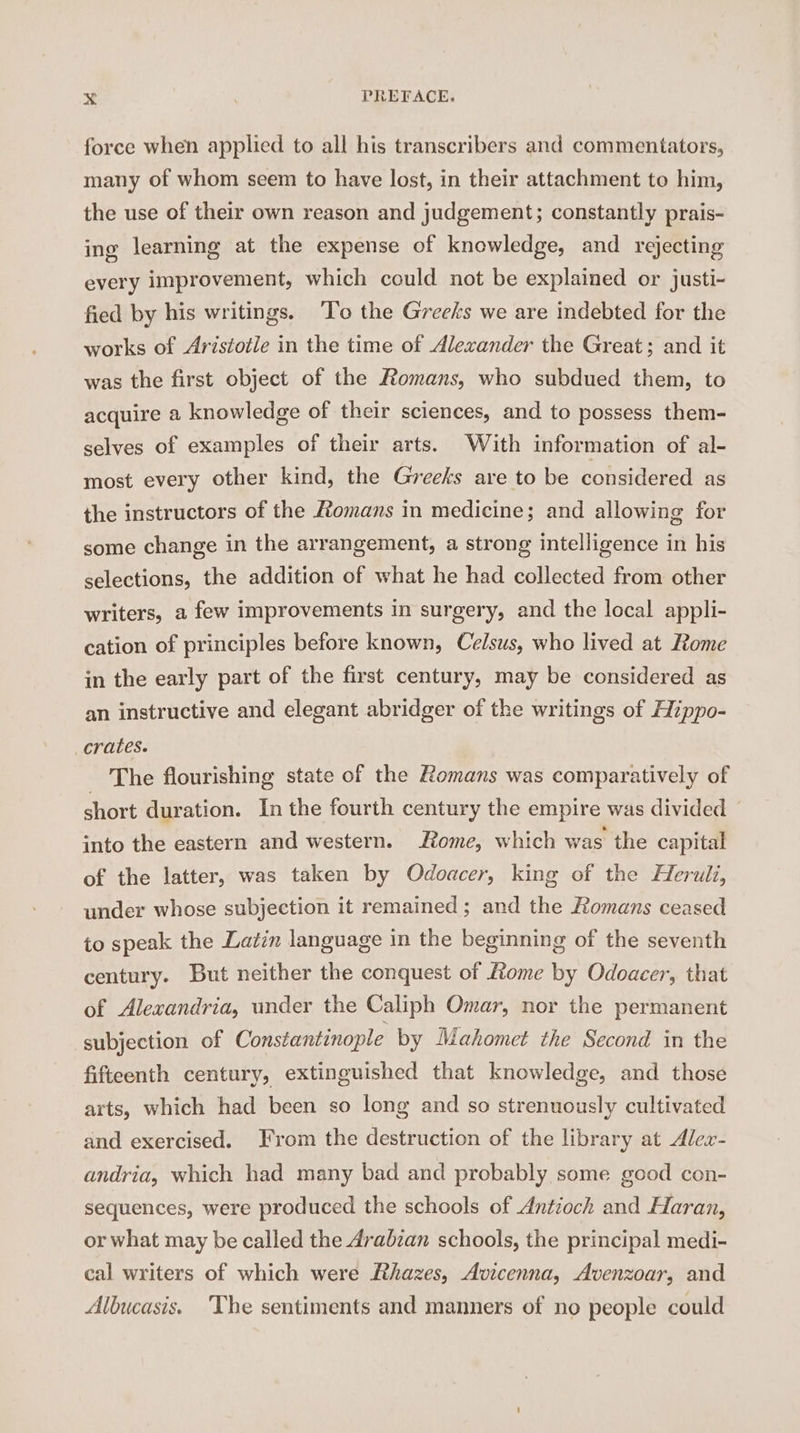 force when applied to all his transcribers and commentators, many of whom seem to have lost, in their attachment to him, the use of their own reason and judgement; constantly prais- ing learning at the expense of knowledge, and rejecting every improvement, which could not be explained or justi- fied by his writings. To the Greeks we are indebted for the works of Aristotle in the time of Alexander the Great; and it was the first object of the Romans, who subdued them, to acquire a knowledge of their sciences, and to possess them- selves of examples of their arts. With information of al- most every other kind, the Greeks are to be considered as the instructors of the Homans in medicine; and allowing for some change in the arrangement, a strong intelligence in his selections, the addition of what he had collected from other writers, a few improvements in surgery, and the local appli- cation of principles before known, Celsus, who lived at Rome in the early part of the first century, may be considered as an instructive and elegant abridger of the writings of Hippo- crates. The flourishing state of the Romans was comparatively of short duration. In the fourth century the empire was divided into the eastern and western. Rome, which was the capital of the latter, was taken by Odoacer, king of the Heruli, under whose subjection it remained ; and the Romans ceased to speak the Latin language in the beginning of the seventh century. But neither the conquest of Lome by Odoacer, that of Alexandria, under the Caliph Omar, nor the permanent subjection of Constantinople by Mahomet the Second in the fifteenth century, extinguished that knowledge, and those arts, which had been so long and so strenuously cultivated and exercised. From the destruction of the library at Alex- andria, which had many bad and probably some good con- sequences, were produced the schools of Antioch and Haran, or what may be called the Arabzan schools, the principal medi- cal writers of which were Rhazes, Avicenna, Avenzoar, and Albucasis. The sentiments and manners of no people could