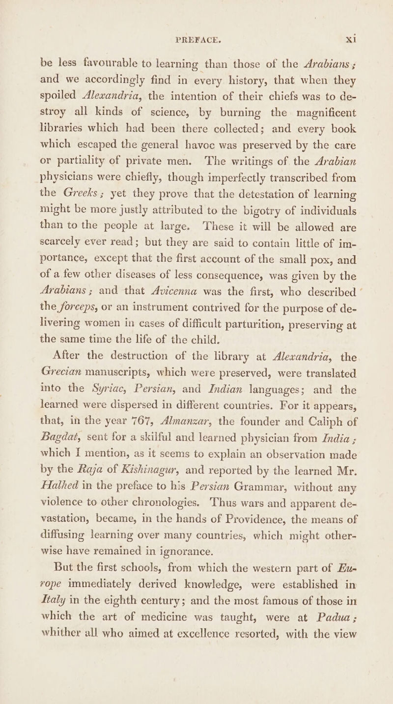 be less favourable to learning than those of the Arabians ; and we accordingly find in every history, that when they spoiled Alexandria, the intention of their chiefs was to de- stroy all kinds of science, by burning the magnificent libraries which had been there collected; and every book which escaped the general havoc was preserved by the care or partiality of private men. The writings of the Arabian physicians were chiefly, though imperfectly transcribed from the Greeks; yet they prove that the detestation of learning might be more justly attributed to the bigotry of individuals than to the people at large. These it will be allowed are scarcely ever read; but they are said to contain little of im- portance, except that the first account of the small pox, and of a few other diseases of less consequence, was given by the Arabians ; and that Avicenna was the first, who described ‘ the forceps, or an instrument contrived for the purpose of de- livering women in cases of difficult parturition, preserving at the same time the life of the child. After the destruction of the library at Alexandria, the Grecian manuscripts, which were preserved, were translated into the Syriac, Persian, and Indian languages; and the learned were dispersed in different countries. For it appears, that, in the year 767, Almanzar, the founder and Caliph of Bagdai, sent for a skilful and learned physician from India ; which I mention, as it seems to explain an observation made by the Raja of Kishinagur, and reported by the learned Mr. Hathed in the preface to his Persian Grammar, without any violence to other chronologies. Thus wars and apparent de- vastation, became, in the hands of Providence, the means of diffusing learning over many countries, which might other- wise have remained in ignorance. But the first schools, from which the western part of Hu- rope immediately derived knowledge, were established in Italy in the eighth century; and the most famous of those in which the art of medicine was taught, were at Padua; whither all who aimed at excellence resorted, with the view