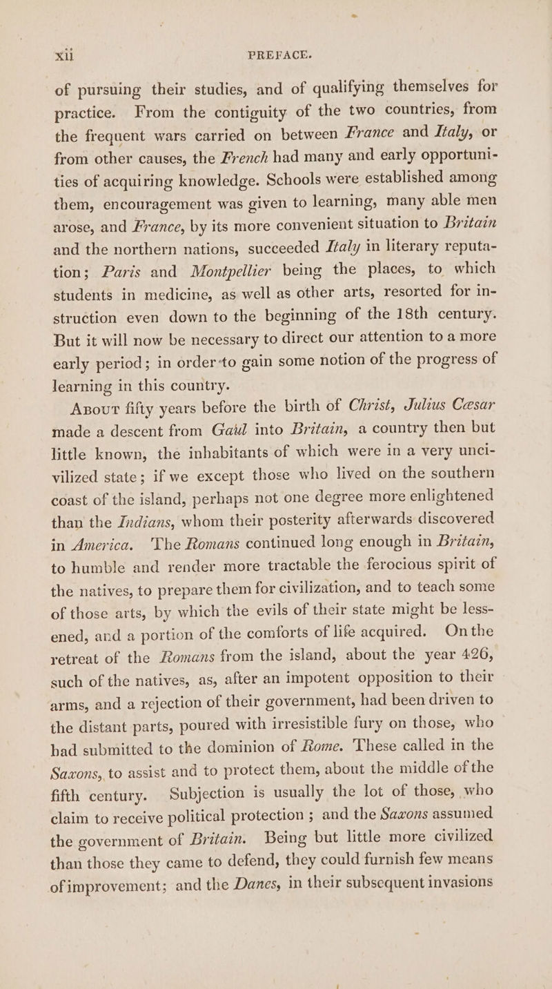 of pursuing their studies, and of qualifying themselves for practice. From the contiguity of the two countries, from the frequent wars carried on between France and Italy, or from other causes, the French had many and early opportuni- ties of acquiring knowledge. Schools were established among them, encouragement was given to learning, many able men arose, and France, by its more convenient situation to Britain and the northern nations, succeeded J¢aly in literary reputa- tion; Paris and Montpellier being the places, to which students in medicine, as well as other arts, resorted for in- struction even down to the beginning of the 18th century. But it will now be necessary to direct our attention to a more early period; in order to gain some notion of the progress of learning in this country. Axout fifty years before the birth of Christ, Julius Cesar made a descent from Gaul into Britain, a country then but little known, the inhabitants of which were in a very unci- vilized state; if we except those who lived on the southern coast of the island, perhaps not one degree more enlightened than the Indians, whom their posterity afterwards discovered in America. The Romans continued long enough in Britain, to humble and render more tractable the ferocious spirit of the natives, to prepare them for civilization, and to teach some of those arts, by which the evils of their state might be less- ened, and a portion of the comforts of life acquired. On the retreat of the Romans from the island, about the year 420, such of the natives, as, after an impotent opposition to their arms, and a rejection of their government, had been driven to the distant parts, poured with irresistible fury on those, who had submitted to the dominion of Rome. These called in the Saxons, to assist and to protect them, about the middle of the fifth century. Subjection is usually the lot of those, who claim to receive political protection ; and the Saxons assunied the government of Britain. Being but little more civilized than those they came to defend, they could furnish few means ofimprovement; and the Danes, in their subsequent invasions