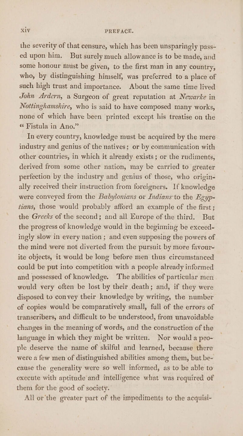 the severity of that censure, which has been unsparingly pass- ed upon him. But surely much allowance is to be made, and some honour must be given, to the first man in any country, who, by distinguishing himself, was preferred to a place of such high trust and importance. About the same time lived John Ardern, a Surgeon of great reputation at Newarke in Nottinghamshire, who is said to have composed many works, none of which have been printed except his treatise on the “¢ Fistula in Ano.” In every country, knowledge must be acquired by the mere industry and genius of the natives; or by communication with other countries, in which it already exists; or the rudiments, derived from some other nation, may be carried to greater perfection by the industry and genius of those, who origin- ally received their instruction from foreigners. If knowledge were conveyed from the Babylonians or Indians‘to the Egyp- tians, those would probably afford an example of the first ; the Greeks of the second; and all Europe of the third. But the progress of knowledge would in the beginning be exceed- ingly slow in every nation ; and even supposing the powers of the mind were not diverted from the pursuit by more favour- ite objects, it would be lone before men thus circumstanced could be put into competition with a people already informed and possessed of knowledge. The abilities of particular men would very often be lost by their death; and, if they were disposed to convey their knowledge by writing, the number of copies would be comparatively small, full of the errors of transcribers, and difficult to be understood, from unavoidable changes in the meaning of words, and the construction of the language in which they might be written. Nor would a peo- ple deserve the name of skilful and learned, because there were a few men of distinguished abilities among them, but be- cause the generality were so well informed, as to be able to execute with aptitude and intelligence what was required of them for the good of society. All or'the greater part of the impediments to the acquisi-