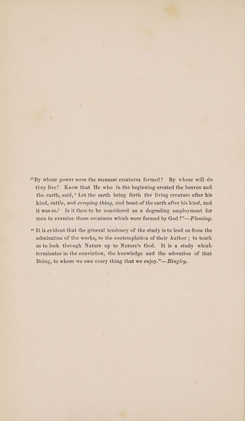 “‘By whose power were the meanest creatures formed? By whose will do they live? Know that He who in the beginning created the heaven and the earth, said, ‘ Let the earth bring forth the living creature after his kind, cattle, and creeping thing, and beast of the earth after his kind, and it was so. Is it then to be considered as a degrading employment for men to examine those creatures which were formed by God ?”—Fleming. «¢ Tt is evident that the general tendency of the study is to lead us from the admiration of the works, to the contemplation of their Author ; to teach us to look through Nature up to Nature’s God. It is a study which terminates in the conviction, the knowledge and the adoration of that Being, to whom we owe every thing that we enjoy.”— Bingley.