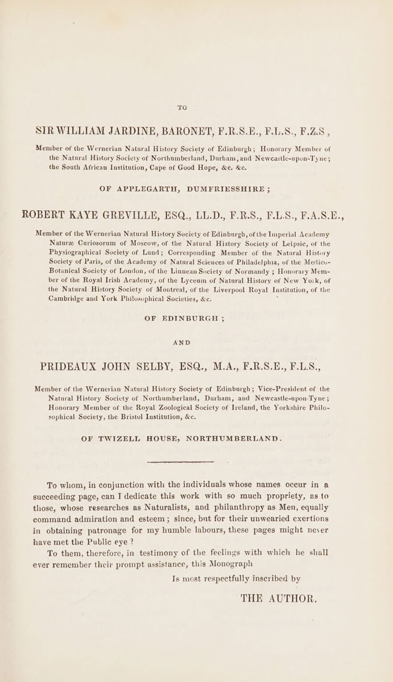 TO SIR WILLIAM JARDINE, BARONET, F.R.S.E., F.L.S., F.Z.8 , Member of the Wernerian Natural History Society of Edinburgh; Honorary Member of the Natural History Society of Northumberland, Durham,and Newcastle-upon-Ty ne; the South African Institution, Cape of Good Hope, &amp;c. &amp;c. OF APPLEGARTH, DUMFRIESSHIRE ; ROBERT KAYE GREVILLE, ESQ., LL.D., F.RS., F.L.S., F.A.S.E., Member of the Wernerian Natural History Seciety of Edinburgh, of the Imperial Academy Nature Curiosorum of Moscow, of the Natural History Society of Leipsic, of the Physiographical Society of Lund; Corresponding Member of the Natural History Society of Paris, of the Academy of Natural Sciences of Philadelphia, of the Medicu- Botanical Society of London, of the Linnean Society of Normandy ; Honorary Mem- ber of the Royal Irish Academy, of the Lyceum of Natural History of New Yoik, of the Natural History Society of Montreal, of the Liverpool Royal Tasaention, of the Cambridge and York Philosophical Societies, &amp;c. OF EDINBURGH ; AND PRIDEAUX JOHN SELBY, ESQ., M.A., F.R.S.E., F.L.S8 Member of the Wernerian Natural History Society of Edinburgh; Vice-President of the Natural History Society of Northumberland, Durham, and Newcastle-upon-Tyne ; Honorary Member of the Royal Zoological Society of Ireland, the Yorkshire Philo- sophical Society, the Bristol Institution, &amp;c. OF TWIZELL HOUSE, NORTHUMBERLAND. To whom, in conjunction with the individuals whose names occur in a succeeding page, can I dedicate this work with so much propriety, as to those, whose researches as Naturalists, and philanthropy as Men, equally command admiration and esteem; since, but for their unwearied exertions in obtaining patronage for my humble labours, these pages might never have met the Public eye ? To them, therefore, in testimony of the feelings with which he shall ever remember their prompt assistance, this Monograph Is most respectfully inscribed by